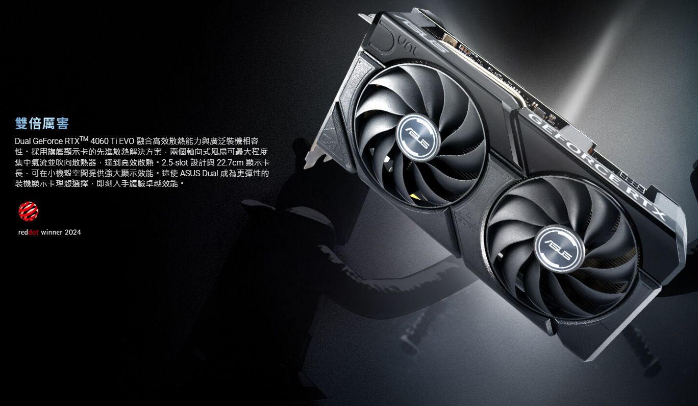 雙倍厲害Dual GeForce RTXTM 4060  EVO 融合高效散熱能力與廣泛裝機相容性採用旗艦顯示卡的先進散熱解決方案兩個軸向式風扇最大程度集中氣流並吹向散熱器·達到高效散熱。 2.5-slot 設計與 22.7cm 顯示卡可在小機殼空間提供強大顯示效能。這使 Dual 成為更彈性的裝機顯示卡理想選擇即刻入手體驗卓越效能。reddot winner 2024GEFORCE RTXASUS