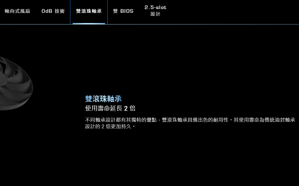 2.5slot軸向式風扇 OdB 技術雙滾珠軸承 雙 設計雙滾珠軸承使用壽命延長2倍不同軸承設計都有其獨特的優點雙滾珠軸承出色的耐用性。其使用壽命為傳統油封軸承設計的2倍更加持久。