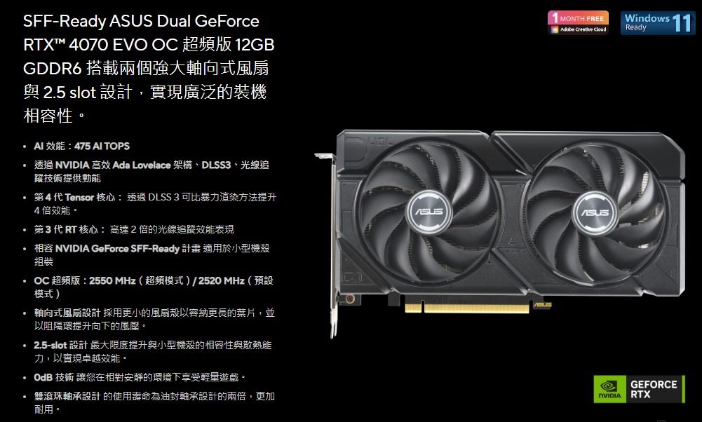 SFFReady  Dual GeForceRTX™ 4070 EVO  超頻版 12GBGDDR6 搭載兩個強大軸向式風扇與 2.5 slot設計,實現廣泛的裝機性MONTH FREEAdobe  CloudWindows 11Ready:475 AI TOPS   高效 Ada Lovelace 架構、DLSS3、光線追蹤技術提供動能4代Tensor 核心:透過DLSS 3 可比暴力渲染方法提升4倍效能。第3代RT 核心:高達2倍的光線追蹤效能表現 相容 NVIDIA GeForce SFF-Ready 計畫 適用於小型機殼組裝OC 超頻版:2550MHz超頻模式)/2520 MHz(預設模式) 軸向式風扇設計採用更小的風扇殼以容納更長的葉片,並以阻隔環提升向下的風壓。2.5-slot 設計 最大限度提升與小型機殼的相容性與散熱能力,以實現卓越效能。OdB 技術 讓您在相對安靜的環境下享受輕量。· 滾珠軸承設計的使用壽命為油封軸承設計的兩倍,更加耐用。ASUSNVIDIAGEFORCERTX