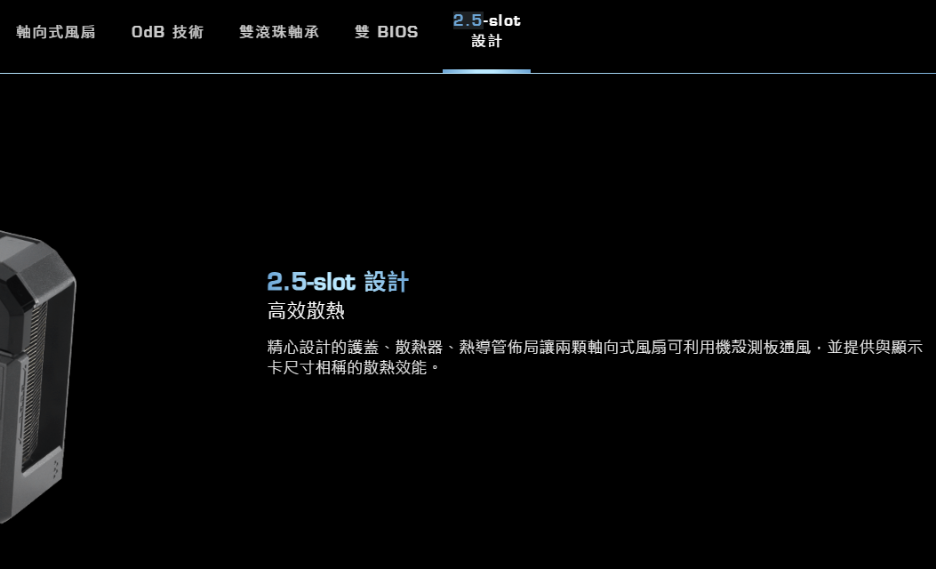 2.5-slot軸向式風扇OdB 技術雙滾珠軸承 雙 BIOS設計2.5-slot 設計高效散熱精心設計的護蓋、散熱器、熱導管佈局讓兩顆軸向式風扇可利用機殼測板通風並提供與顯示卡尺寸相稱的散熱效能。