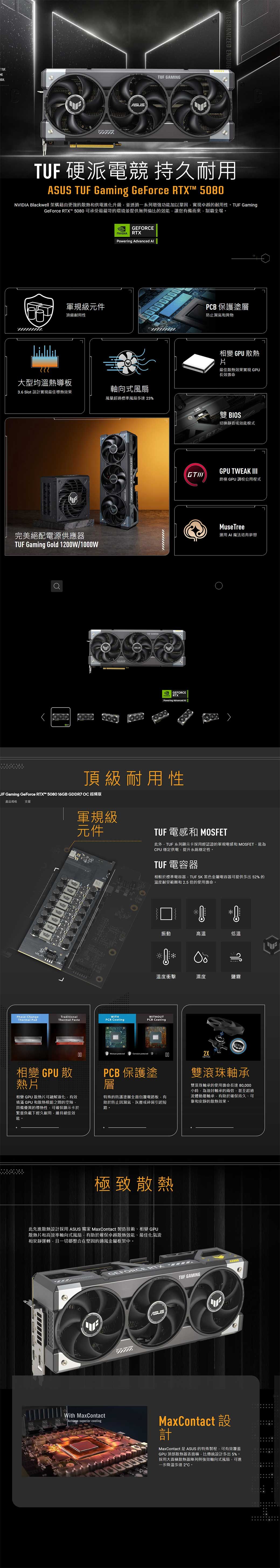 TUE.MEGH. MECHANIZE ENDURTUF 硬派電競 持久耐用 TUF Gaming GeForce RTX™ 580 Blackwell 架構藉由更強的散熱和供電化升級並透過一系列增強功加以鞏固實現卓越的耐用性TUF GamingGeForce RTX™ 5080可承受最嚴苛的環境並提供無與倫比的效能讓您有備而來制霸全場。NVIDIAGEFORCERTXPowering Advanced 規級元件PCB 保護塗層頂級耐用性防止濕氣和異物大型均溫熱導板3.6 Slot 設計實現最佳導熱效果軸向式風扇風量超過標準風扇多達23%完美絕配電源供應器TUF Gaming Gold 2W/1000WTUF GAMINGGEFORCENVIDIA RTXPowering Advanced 頂級耐用性UF Gaming GeForce RTX™ 5080 16GB GDDR7  超頻版產品規格 支援LED JL變 GPU散熱片最佳散熱效果實現 GPU長效壽命雙 BIOS切換靜音或效能模式GPU TWEAK III終極 GPU 調校公用程式MuseTree運用AI 魔法培育夢想1 軍規級元件TUF 電感和 MOSFET此外TUF 系列顯示卡採用經認證的軍規電感和 MOSFET能Phase-ChangeThermal PadTraditionalThermal Paste相變 GPU 散熱片相變 GPU 散熱片可融解液化有效填滿 GPU和散熱模組之間的空隙具備優異的導熱性可確保顯示卡於繁重負載下經久耐用維持絕佳效能。CPU 穩定供電提升系統穩定性。TUF 電容器相較於標準電容器TUF5K 黑色金屬電容器可提供多出52%的溫度耐受範圍和2.5倍的使用壽命。0D振動高溫低溫حال溫度衝擊濕度鹽霧WITHPCB CoatingWITHOUTPCB Coating00  protected002XPCB 保護塗層特殊的防護塗層全面包覆電路板有助於防止因濕氣灰塵或碎屑引起短路。極致散熱此先進散熱設計採用 ASUS 獨家 MaxContact 製造技術、相變GPU散熱片和高效率軸向式風扇有助於確保卓越散熱效能、最佳化氣流和安靜運轉且一切都整合在堅固的通風金屬框架中。GEFORCE RTXASUS雙滾珠軸承雙滾珠軸承的使用壽命長達80000小時為油封軸承的兩倍甚至超過流體動壓軸承有助於確保持久、可靠和安靜的散熱效果。TUF GAMINGWith MaxContactAchieve superior coolingMaxContact 設計MaxContact 是ASUS的特殊製程,可有效覆蓋GPU 頂部散熱器表面積,比傳統設計多出5%。用大面積散熱器陣列與強效軸向式風扇,可進採一步降溫多達2°C。