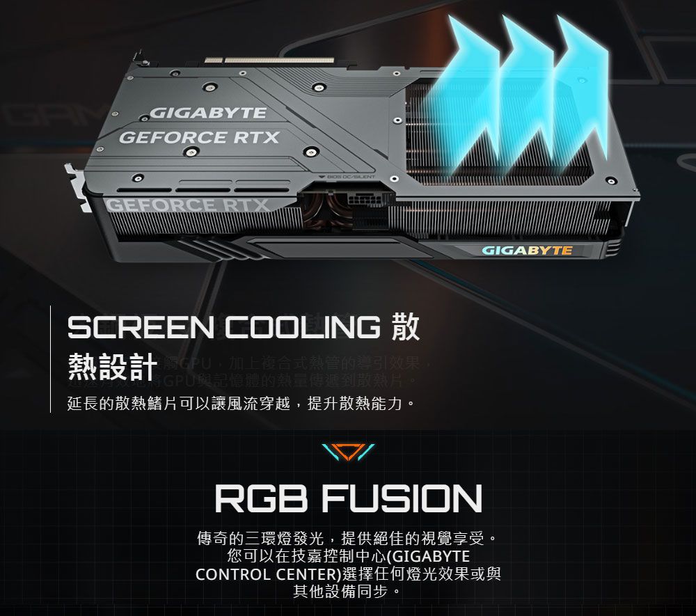 GIGABYTEGEFRCE RTXOGEFORCE RTX SCREEN COOLING 熱設計上複合式熱管的導引效果,GPU與記憶體的熱量傳遞到延長的散熱鰭片可以讓風流穿越,提升散熱能力。GIGABYTERGB FUSION傳奇的三環燈發光,提供絕佳的視覺享受。您可以在技嘉控制中心(GIGABYTECONTROL CENTER)選擇任何燈光效果或與其他設備同步。