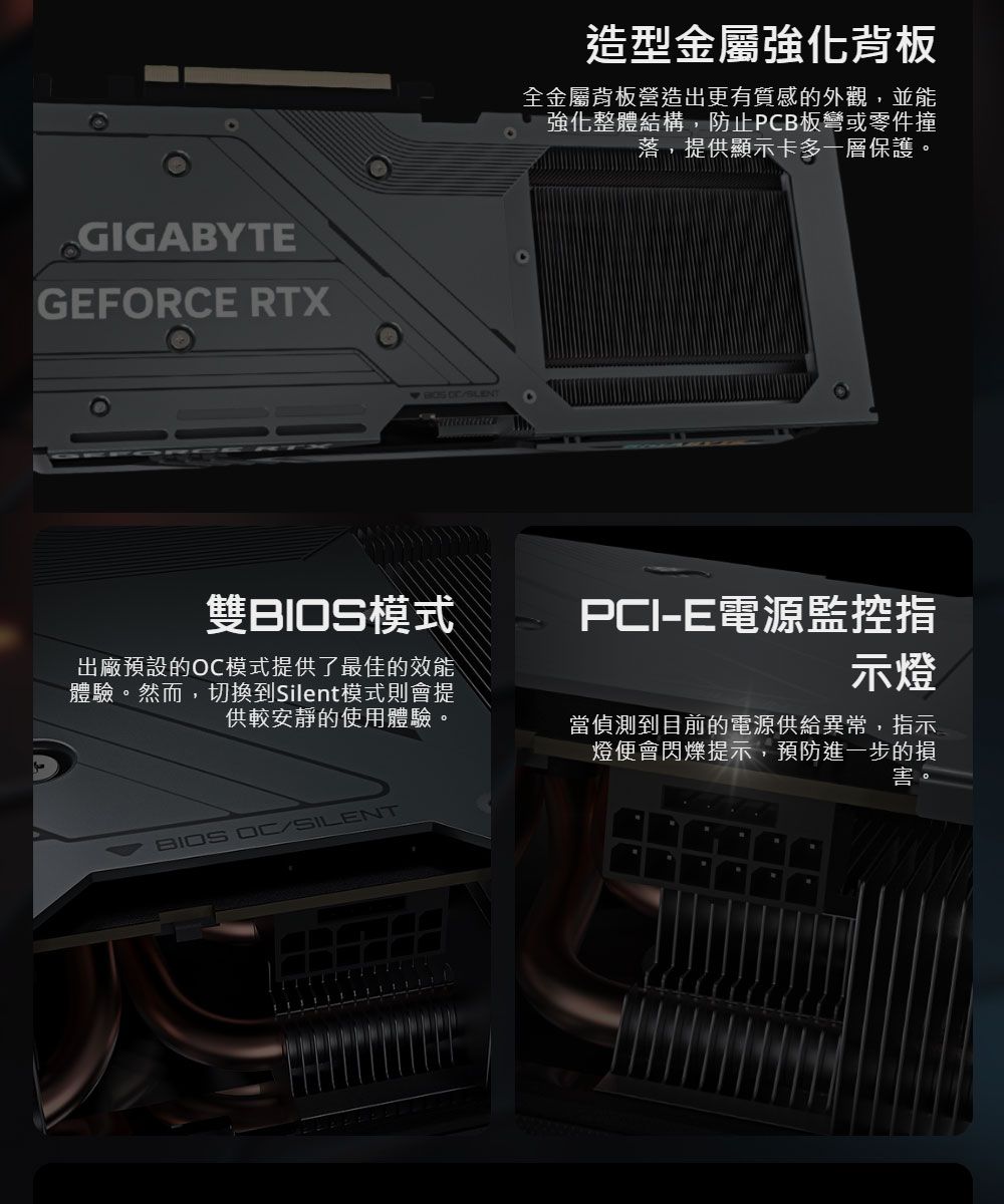 GIGABYTEGEFORCE RTX 造型金屬強化背板全金屬背板營造出更有質感的外觀,並能強化整體結構,防止PCB板彎或零件撞落,提供顯示卡多一層保護。雙BIOS模式PCI-E電源監控指示燈出廠預設的模式提供了最佳的效能體驗。然而,切換到Silent模式則會提供較安靜的使用體驗。當偵測到目前的電源供給異常,指示燈便會閃爍提示,預防進一步的損害。BIOS OC/SILENT