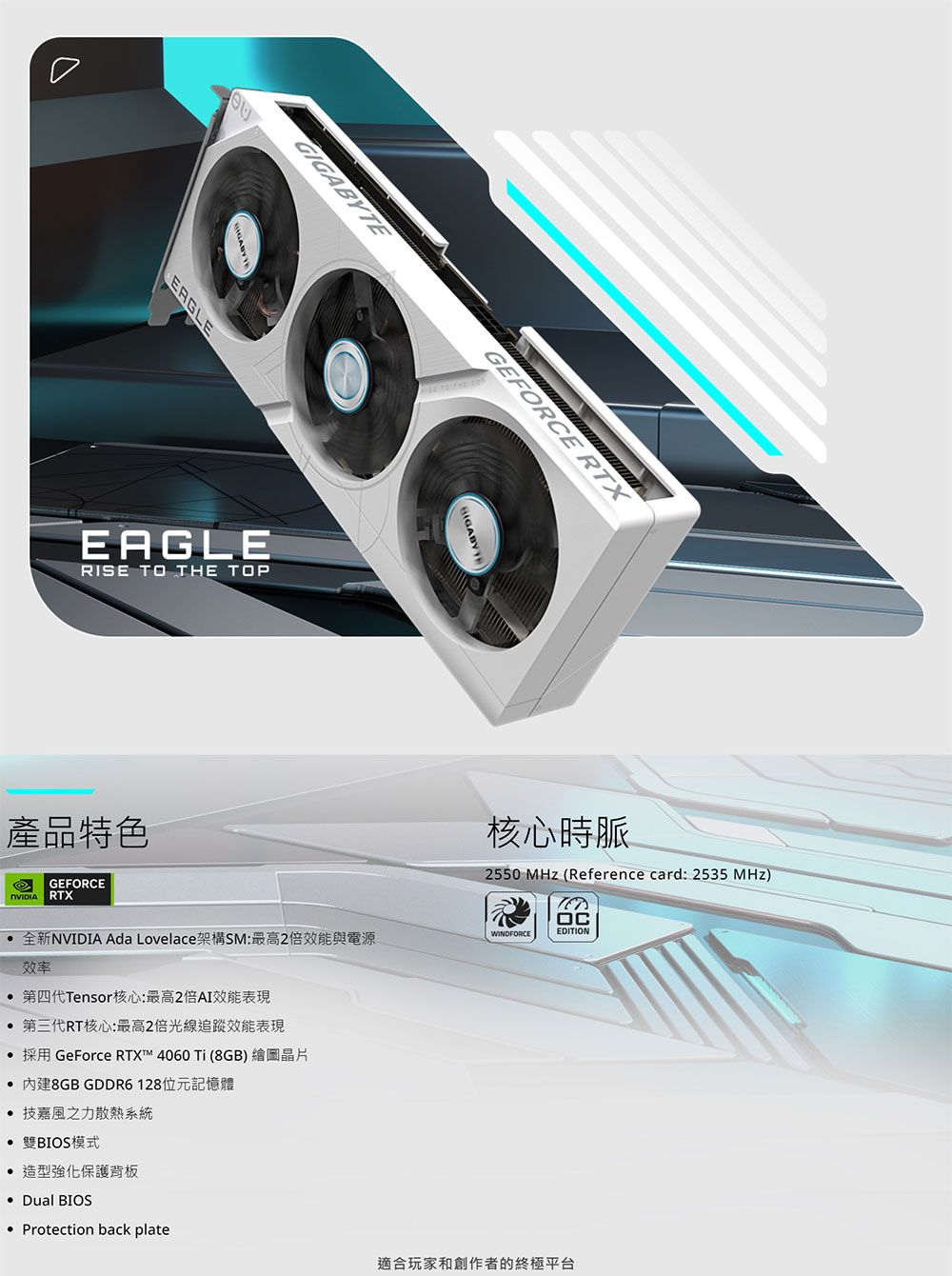 GIGABYTE TO THE ERGLEEAGLERISE TO THE TOP產品特色GEFORCE RTX全新NVIDIA Ada Lovelace架構SM:最高2倍效能與電源效率第四代Tensor核心:最高2倍AI效能表現 第三代RT核心:最高2倍光線追蹤效能表現採用 GeForce RTX™ 4060 Ti (8GB) 繪圖晶片GEFORCE RTX核心時脈2550 MHz (Reference card: 2535 MHz)EDITIONWINDFORCE 內建8GB GDDR6128位元記憶體 技嘉風之力散熱系統 雙BIOS模式 造型強化保護背板Dual BIOS Protection back plate適合玩家和創作者的終極平台