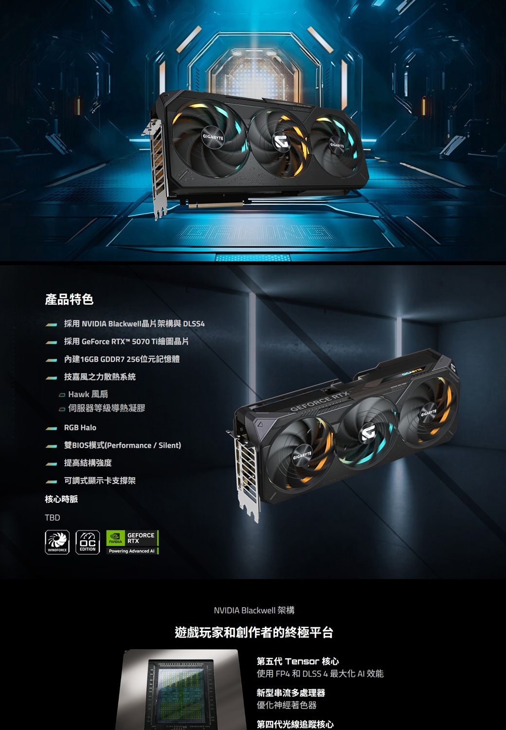 產品特色採用 NVIDIA Blackwell晶片架構與 DLSS4採用 GeForce RTX™ 5070 Ti繪圖晶片內建16GB GDDR7256位元記憶體技嘉風之力散熱系統 Hawk 風扇 等級導熱凝膠RGB Halo雙BIOS模式(Performance/Silent)提高結構強度可調式顯示卡支撐架核心時脈TBDWINDFORCEEDITIONGEFORCE RTXPowering Advanced GEFORCE RTXNVIDIA Blackwell 架構遊戲玩家和創作者的終極平台第五代 Tensor 核心使用 FP4 和 DLSS4最大化 效能新型串流多處理器優化神經著色器第四代光線追蹤核心GIGABYTE