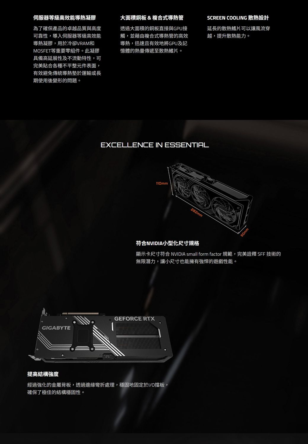 伺服器等級高效能導熱凝膠為了確保產品的卓越品質與高度可靠性,導入伺服器等級高效能導熱凝膠,用於冷卻VRAM和MSFET等重要零組件。此凝膠具備高延展性及不流動特性,可完美貼合各種不平整元件表面,有效避免傳統導熱墊於運輸或長期使用後變形的問題。大面積銅板&複合式導熱管透過大面積的銅板直接與GPU接觸,並藉由複合式導熱管的高效導熱,迅速且有效地將GPU及記憶體的熱量傳遞至散熱鰭片。SCREEN COOLING 散熱設計延長的散熱鰭片可以讓風流穿越,提升散熱能力。EXCELLENCE IN ESSENTIAL110mm282mm符合NVIDIA小型化尺寸規格顯示卡尺寸符合 NVIDIA small form factor 規範,完美詮釋 SFF 技術的無限潛力,讓小尺寸也能擁有強悍的遊戲性能。GEFORCE RTXGIGABYTE提高結構強度經過強化的金屬背板,透過邊緣彎折處理,穩固地固定於I/O擋板,確保了極佳的結構穩固性。