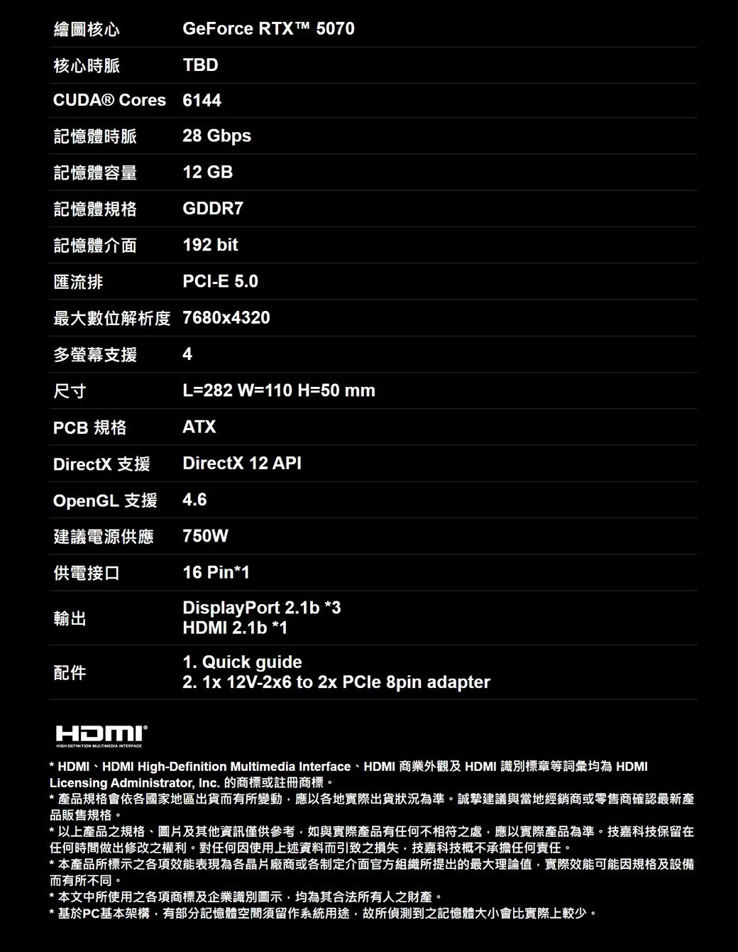 GeForce RTXT™ 5070繪圖核心核心時脈TBDCUDA® Cores 6144記憶體時脈28 Gbps記憶體容量12 GB記憶體規格GDDR7記憶體介面192 bit匯流排PCIE 5.0最大數位解析度 7680x4320多螢幕支援4尺寸L=282 W=110 H=50mmPCB 規格ATXDirectX 支援DirectX 12 APIOpenGL 支援4.6建議電源供應750W供電接口輸出配件16 Pin*1DisplayPort 2.1b *3HDMI 2.1b *11. Quick guide2. 1x 12V-2x6 to 2x PCle 8pin adapterHIGH- MULTIMEDIA INTERFACE* HDMI、HDMI High-Definition Multimedia Interface、HDMI 商業外觀及 HDMI 識別標章等詞彙均為 HDMILicensing Administrator Inc. 的或註冊商標* 品規格會依各國家地區出貨而有所變動應以各地實際出貨狀況為準誠建議當地經銷商或零售商確認最新產品販售規格。* 以上之規格、圖片及其他資訊僅供參考如與實際產品有任何不相符之處,應以實際商品為準。技嘉科技保留在任何時間做出修改之權利。對任何因使用上述資料而引致之損失,技嘉科技概不承擔任何責任。*本產品所標示之各項效能表現為各晶片廠商或各制定介面官方組織所提出的最大理論值,實際效能可能因規格及設備而有所不同。* 本文中所使用之各項商標及企業識別,均為其合法所有人之。* 基於PC基本架構,有部分記憶體空間留作系統用途,故所偵測到之記憶體大小會比實際上較少。