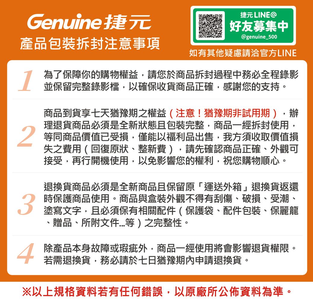 捷元 LINEGenuine捷元好友募集中@genuine_500產品包裝拆封注意事項如有其他疑慮請洽官方LINE134為了保障你的購物權益請您於商品拆封過程中務必全程錄影並保留完整錄影檔以確保收貨商品正確,感謝您的支持。商品到貨享七天猶豫期之權益(注意!猶豫期非試用期),辦理退貨商品必須是全新狀態且包裝完整,商品一經拆封使用,等同商品價值已受損,僅能以福利品出售,我方須收取價值損失之費用(回復原狀整新費),請先確認商品正確外觀可接受,再行開機使用,以免影響您的權利,祝您購物順心。退換貨商品必須是全新商品且保留原「運送外箱」退換貨返還時保護商品使用。商品與盒裝外觀不得有刮傷、破損、受潮、塗寫文字,且必須保有相關配件(保護袋、配件包裝、保麗龍、贈品、所附文件等)之完整性。除產品本身故障或瑕疵外,商品一經使用將會影響退貨權限。若需退換貨,務必請於七日猶豫期內申請退換貨。※以上規格資料若有任何錯誤,以原廠所公佈資料為準。