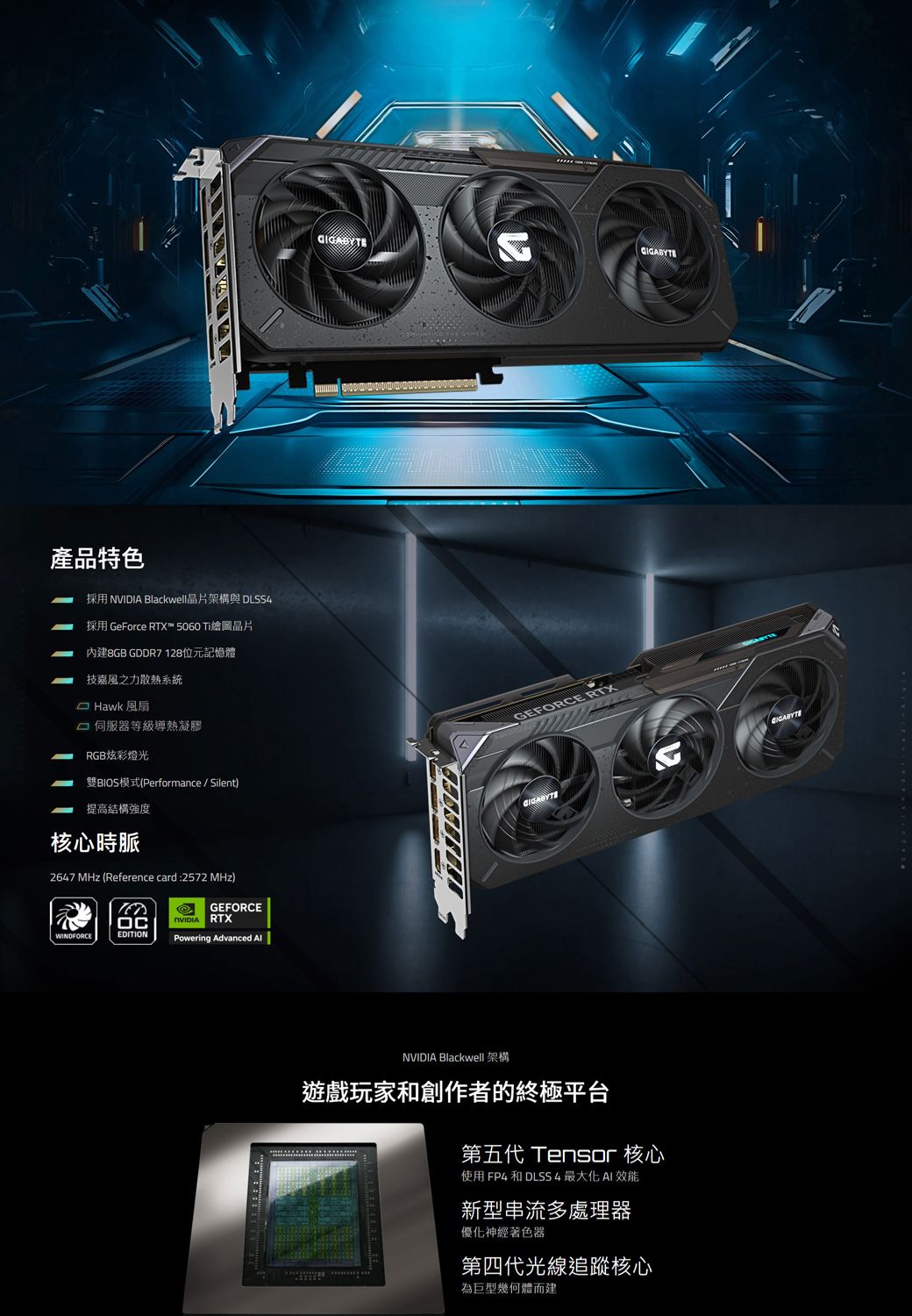 產品特色採用  Blackwell晶片架構與 DLSS4採用 GeForce RTX™ 5060 Ti繪圖晶片內建8GB GDDR7128位元記憶體技嘉風之力散熱系統 Hawk 風扇 伺服器等級導熱凝膠RGB炫彩燈光雙BIOS模式(Performance/Silent)提高結構強度核心時脈2647 MHz (Reference card:2572 MHz)GEFORCENVIDIA RTXWINDFORCEEDITIONPowering Advanced GEFORCE RTXNVIDIA Blackwell 架構遊戲玩家和創作者的終極平台第五代 Tensor 核心使用 FP4 和 DLSS4最大化 效能新型串流多處理器優化神經著色器第四代光線追蹤核心為巨型幾何體而建