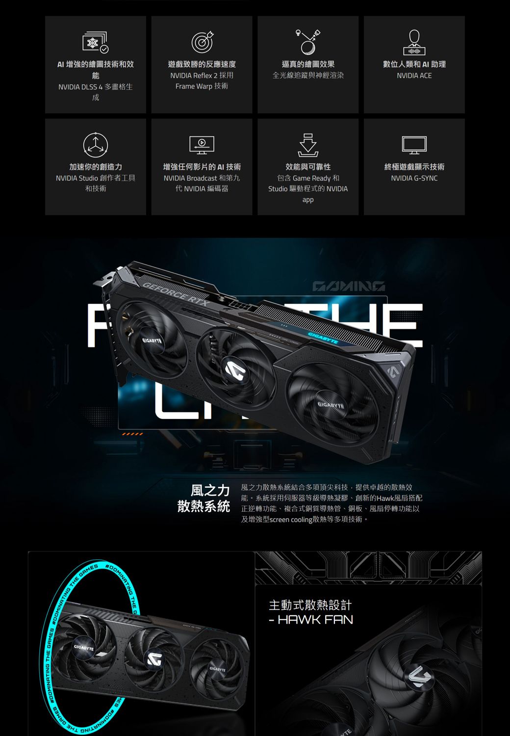 AI的繪圖技術和效能NVIDIA DLSS 4 多畫格生遊戲致勝的反應速度NVIDIA Reflex 2 採用Frame Warp 技術逼真的繪圖效果數位人類和AI 助理全光線追蹤與神經渲染NVIDIA ACE加速你的創造力NVIDIA Studio 創作者工具和技術增強任何影片的AI 技術NVIDIA Broadcast 和第九代 NVIDIA 編碼器效能與可靠性包含 Game Ready 和Studio 驅動程式的 NVIDIAapp T GAMTHE GAMES終極遊戲顯示技術NVIDIA GSYNCGEFORCE RTXHEFDOMINATINGIGABYTE風之力散熱系統風之力散熱系統結合多項頂尖科技提供卓越的散熱效能。系統採用伺服器等級導熱凝膠創新的Hawk風扇搭配正逆轉功能、複合式銅質導熱管、銅板、風扇停轉功能以及增強型screen cooling散熱等多項技術。GIGABYTEGIGABYTE主動式散熱設計- HAWK FAN