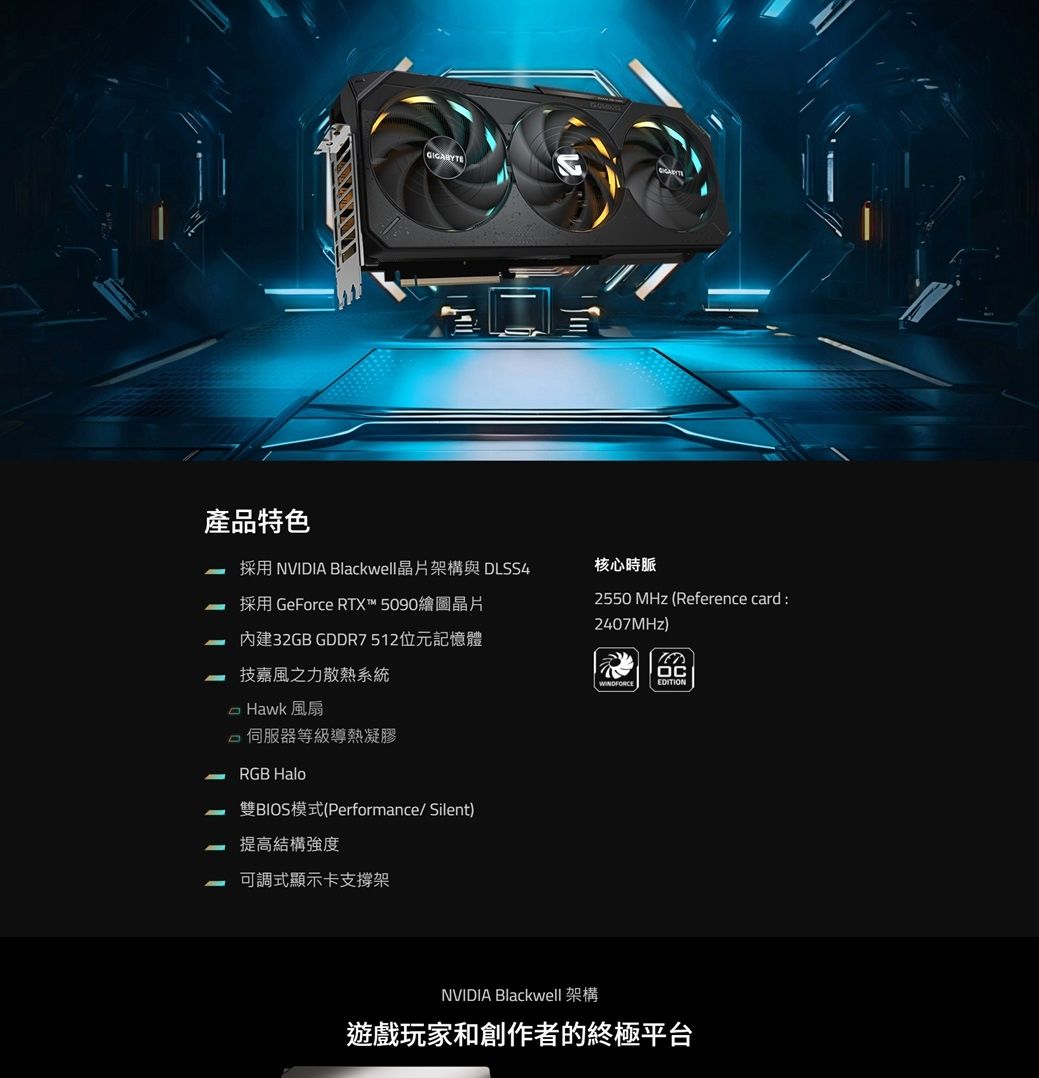 產品特色GIGABYTE NVIDIA Blackwell晶片架構與 DLSS4 採用 GeForce RTX™ 5090繪圖晶片內建32GB GDDR7512位元記憶體 技嘉風之力散熱系統 Hawk 風扇 等級導熱凝膠RGB Halo雙BIOS模式(Performance/Silent)提高結構強度可調式顯示卡支撐架核心時脈2550 MHz (Reference card :2407MHz)EDITIONNVIDIA Blackwell 架構遊戲玩家和創作者的終極平台