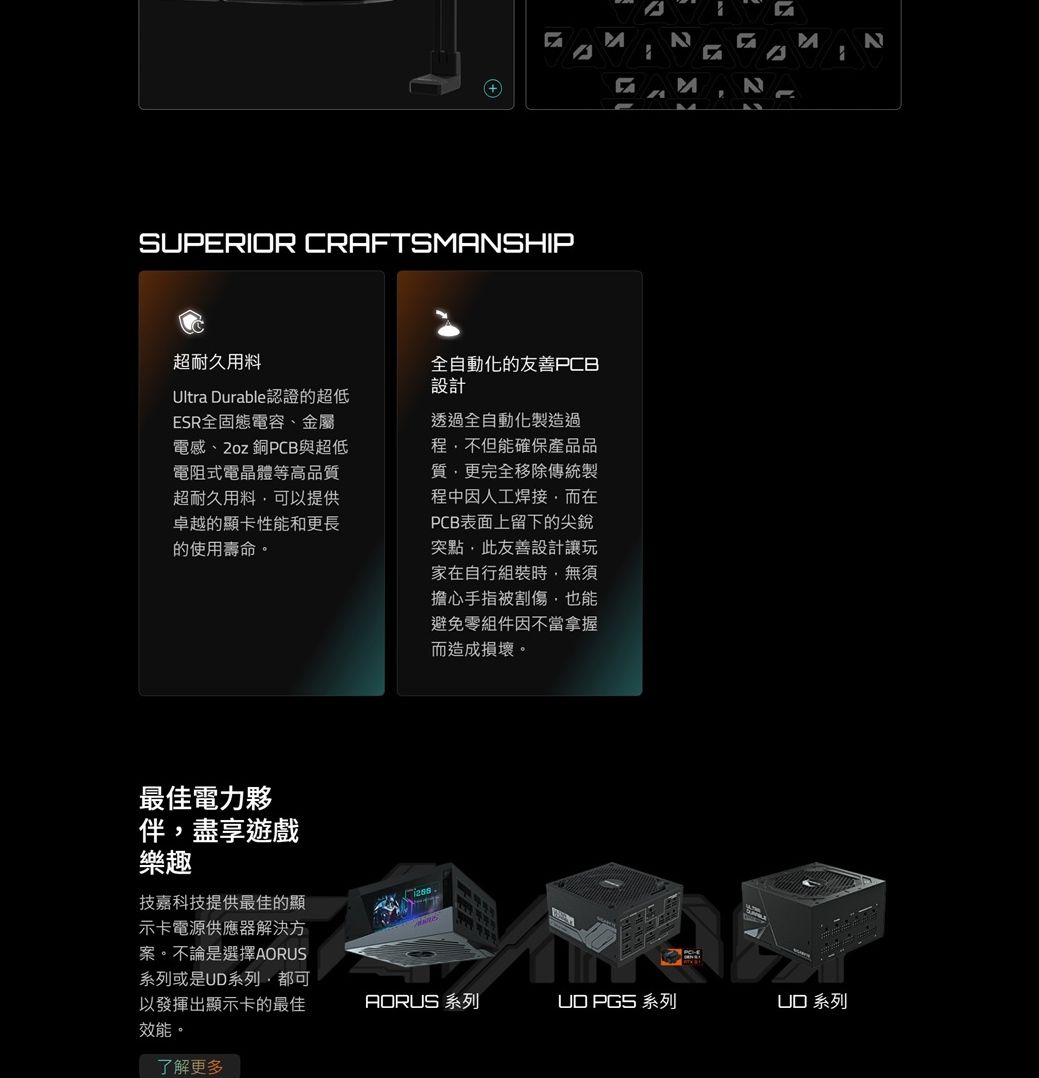 SUPERIOR CRAFTSASHIP超耐久用料Ultra Durable認證的超低ESR全固態電容、金屬電感、2oz 銅PCB與超低電阻式電晶體等高品質超耐久用料可以提供卓越的顯卡性能和更長的使用壽命。全自動化的友善PCB設計透過全自動化製造過程不但能確保產品品質更完全移除傳統製程中因人工焊接而在PCB表面上留下的尖銳點此友善設計讓玩家在自行組裝時,無須擔心手指被割傷,也能避免零組件因不當拿握而造成損壞。最佳電力夥伴,盡享遊戲樂趣技嘉科技提供最佳的顯示卡電源供應器解決方案。不論是選擇系列或是系列,都可以發揮出顯示卡的最佳效能。了解更多 N  M N   AORUS 系列  系列UD 系列