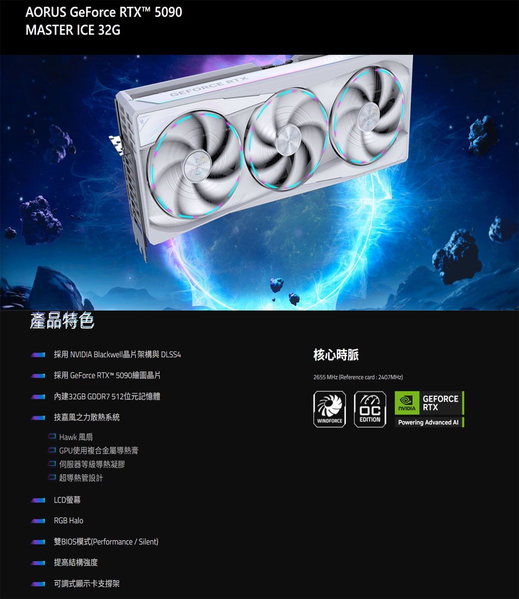 AORUS GeForce RTX™ 5090MASTER ICE 32G產品特色GEFORCE RTX採用  Blackwell晶片架構與 DLSS4核心時脈採用 GeForce RTX™ 5090繪圖晶片內建32GB GDDR7512位元記憶體力系統Hawk 風扇GPU使用複合金屬導熱膏伺服器等級導熱凝膠超導熱管設計LCD螢幕RGB Halo雙BIOS模式(Performance / Silent)提高結構強度可調式顯示卡支撐架2655 MHz (Reference card : 2407MHz)WINDFORCEEDITIONGEFORCENVIDIA RTXPowering Advanced