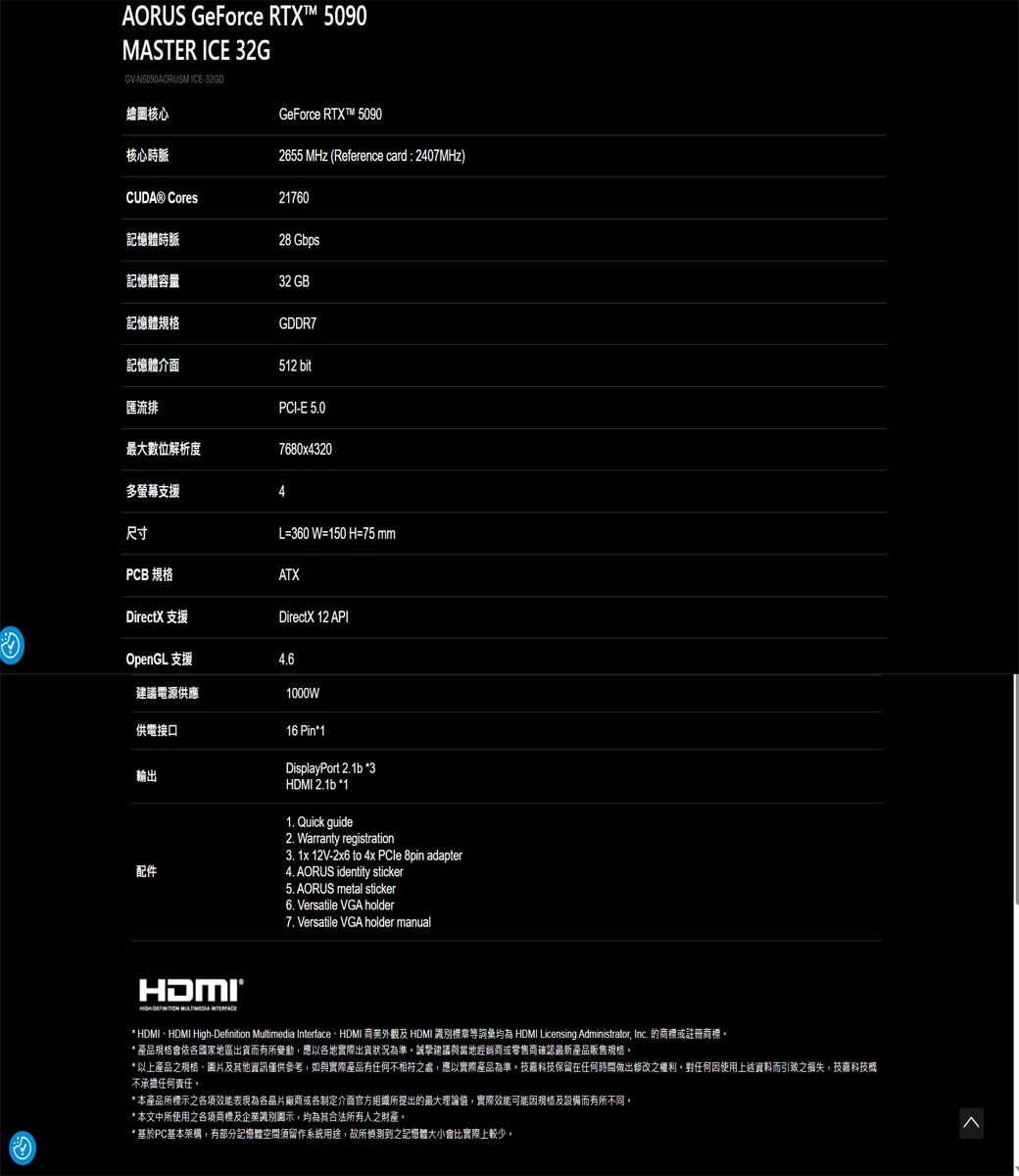 AORUS GeForce RTX™ 5090MASTER ICE 32GGVN5090AORUSM ICE-32GD繪圖核心GeForce RTX™ 5090核心時脈2655 MHz (Reference card : 2407MHz) Cores21760記憶體時脈28 Gbps記憶體容量32 GB記憶體規格GDDR7記憶體介面512 bit匯流排PCI-E 5.0最大數位解析度7680x4320多螢幕支援尺寸L=360 W=150 H=75 mmPCB 規格ATXDirectX 支援DirectX 12 APIOpenGL 支援4.6建議電源供應1000W供電接口輸出配件16 Pin*1DisplayPort 2.1b *3HDMI 2.1b *11. Quick guide2. Warranty registration3. 1x 12V-2x6  4x PCle 8pin adapter4. AORUS identity sticker5. AORUS metal sticker6. Versatile VGA holder7. Versatile VGA holder manual-  * HDMI、HDMI High-Definition Multimedia Interface、HDMI 商業及 HDMI 識別標章等詞彙均 HDMI Licensing Administrator Inc. 的商標或註冊商標* 產品規格會依國家地區出貨而有所變動應以各地實際出貨狀況為準。建議與當地經銷商或零售商確認最新產品販售規格。* 以上產品之規格、圖片及其他資訊僅供參考,如與實際產品有任何不相符之處,應以實際產品為準,技嘉科技保留在任何時間做出修改之權利。對任何因使用上述資料而引致之損失,技嘉科技概不承擔任何責任。* 本產品所標示之表現為各品片廠商或各制定介面官方組織所提出的最大理論值,實際效能可能因規格及設備而有所不同,* 本文中所使用之各項商標及企業識別圖示,均為其合法所有人之財產。* 基於PC基本架構,有部分記憶體須留作系統用途,故所偵測到之記憶體大小會比實際上較少。