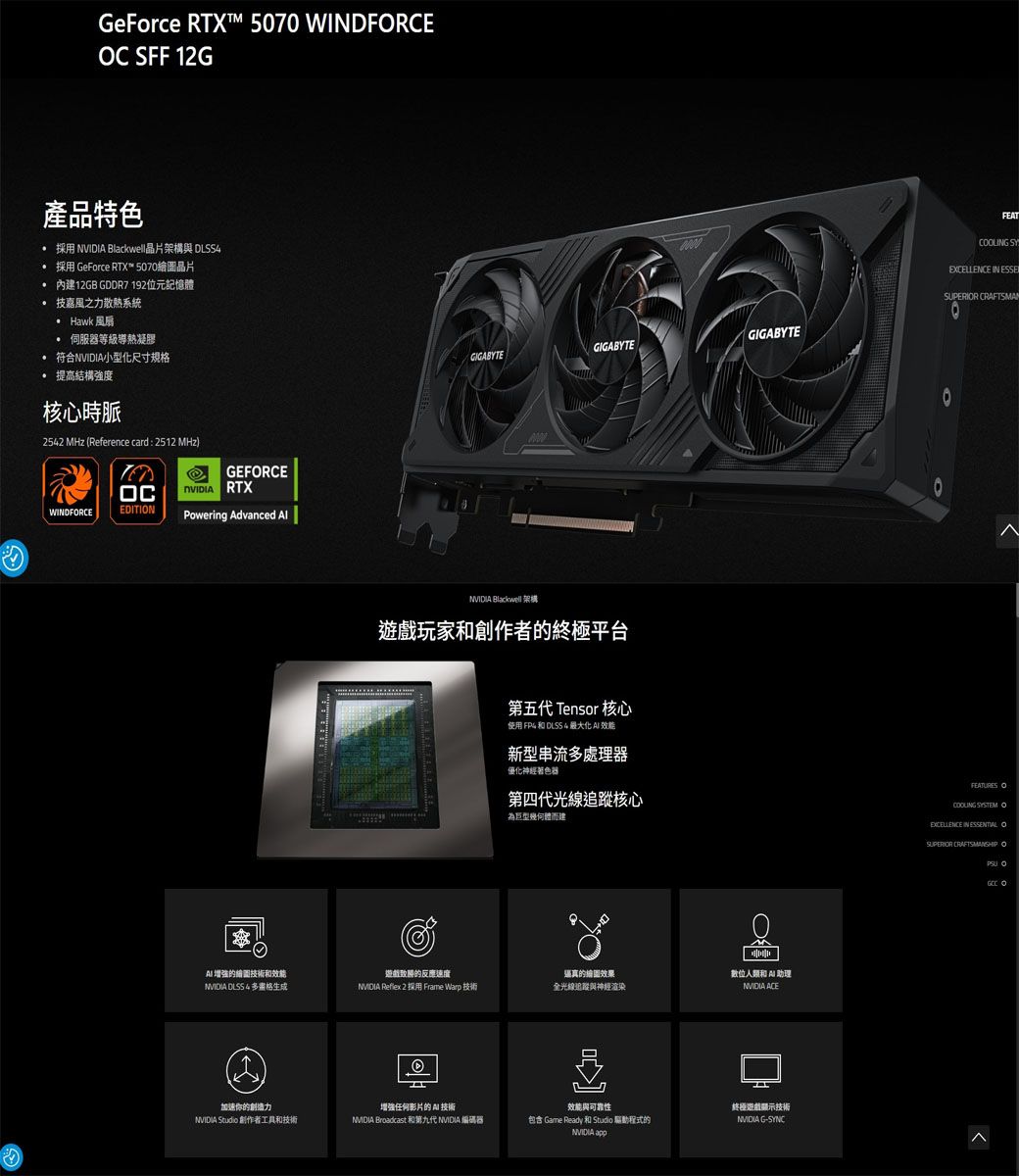 GeForce RTX 5070 WINDFRCE SFF 2G產品特色採用  Blackwell晶片架構 DLSS 採用 GeForce RTX™ 5070晶片 內12GB GDDR7 192位元記憶技嘉風之力散熱系統 Hawk 風扇伺服器等級導熱凝膠符合NVIDI小型化尺寸规提高結構強度核心時脈2542 MHz Reference card : 2512 MHz)GEFRCEC RTXWINDFRCEEDITINPowering Advanced  的繪圖技術和能GIGABYTEGIGABYTEGIGABYTE  架構玩家和創作者的極平台第五代 Tensor 核心使用  和 DLSS 4 最大化  效能新型串流處理器優化神經著色器第四代光線追蹤核心為體而建逼真的固效果效的反應速度數位人類和 A 助理 DLSS 4多格NVIDIA Reflex 2 採用 Frame Warp 技術全光線追蹤與神經渲染NVIDIA ACE(1)加速你的創造力增强任何影片的技術效能與可靠性NVIDIA Studio 創作者工具和技術NVIDIA Broadcast和第九代 NVIDIA 編碼器包含 Game Ready 和 Studio 驅動程式的NVIDIA 終遊戲顯示技術NVIDIA G-SYNCFEAT SYEXCELLENCE IN ESSE CRAFTSMANOFEATURES OCOOLING SYSTEM OEXCELLENCE IN  OSUPERIOR CRAFTSMANSHIP O O