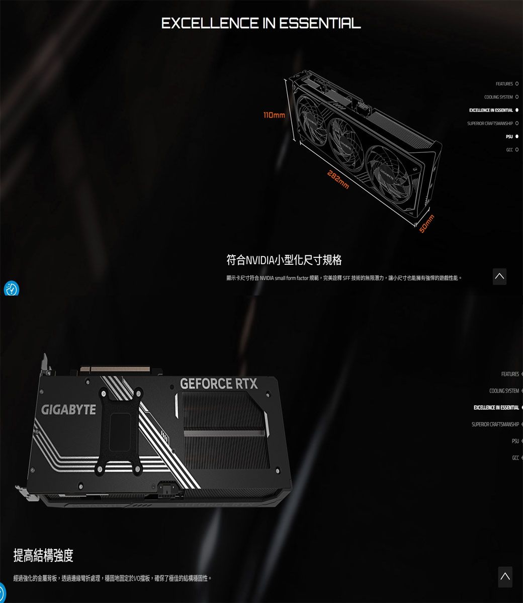 EXELLENE IN ESSENTIAL110mm282mm50mm符合NVIDIA小型化尺寸規格顯示卡尺寸符合 NVIDIA small form factor 規範,完美詮釋 SFF 技術的無限潛力,讓小尺寸也能擁有強悍的遊戲性能。GEFRCE RTXGIGABYTE提高結構強度FEATURES CLING SYSTEM OEXCELLENCE IN ESSENTIALSUPERIOR CRAFTSMANSHIP OPSU OFEATURESCOOLING SYSTEM CEXCELLENCE IN ESSENTIALSUPERIOR CRAFTSMANSHIPPSU經過強化的金屬背板,透過邊緣彎折處理,穩固地固定擋板,確保了極佳的結構穩固性。GCC C
