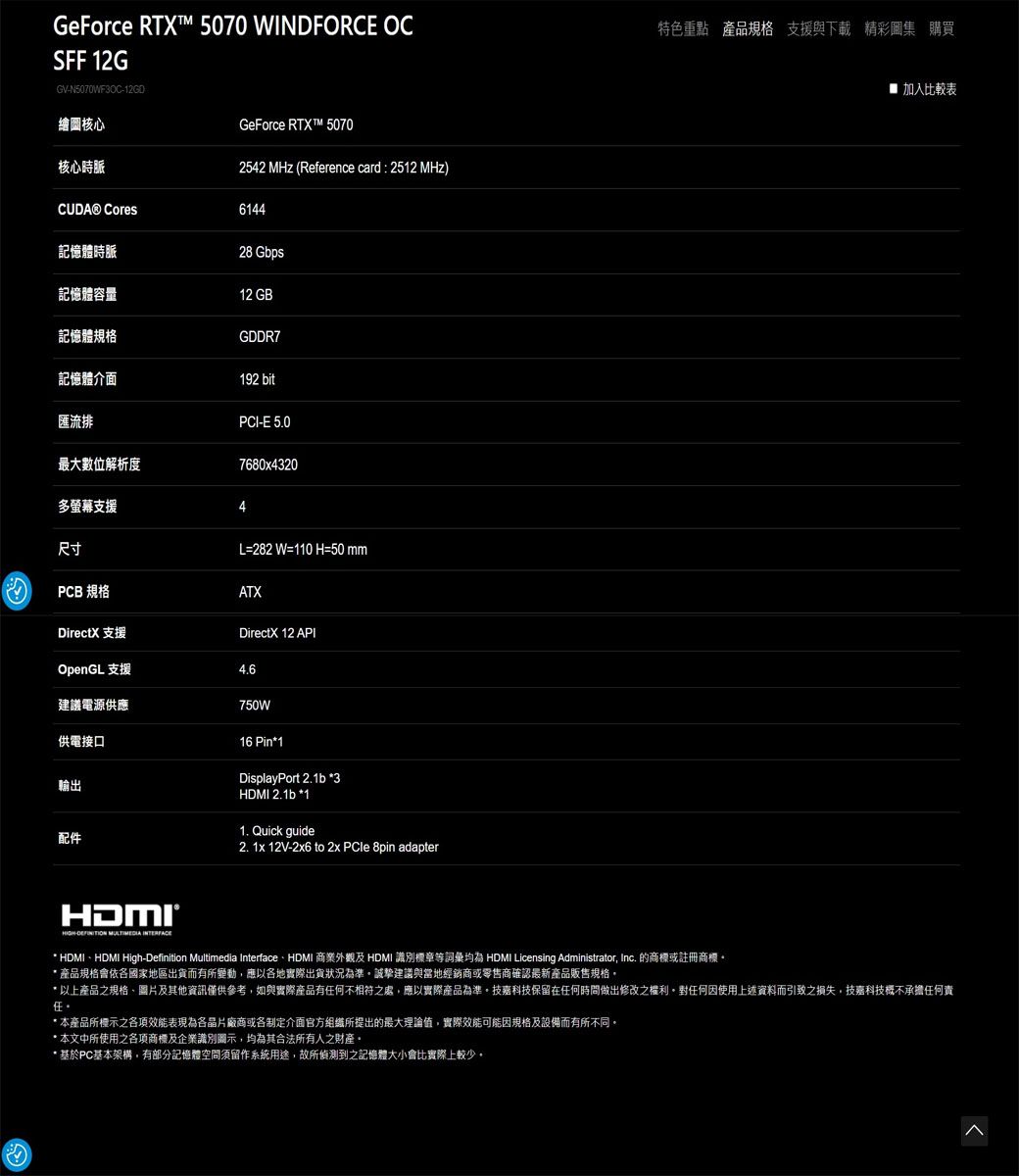 GeForce RTX™ 5070 WINDFORCE OCSFF 12GGVN5070WF3OC-特色重點 產品規格 支援與下載 精彩圖集 購買加入比較表繪圖核心GeForce RTXT™ 5070核心時脈2542 MHz (Reference card : 2512 MHz) Cores6144記憶體時脈28 Gbps記憶體容量12 GB記憶體規格GDDR7記憶體介面192 bit匯流排最大數位解析度多螢幕支援PCI-E 5.07680x43204尺寸L=282 W=110 H=50 mmPCB 規格ATXDirectX 支援DirectX 12 APIOpenGL 支援建議電源供應750W供電接口輸出配件16 Pin1DisplayPort 2.1b 3HDMI 2.1b *11. Quick guide2. 1x 12V-2x6 to 2x PCle 8pin adapterHDMI-  * HDMIHDMI High-Definition Multimedia InterfaceHDMI 外觀及 HDMI 識別標章等詞彙 HDMI Licensing Administrator Inc. 的商標或註冊商標產品規格會依各國家地區出貨而有所變動,應以各地實際出貨狀況為準誠摯建議與當地經銷商或零售商確認最新產品販售規格* 以上產品之規格、圖片及其他資訊僅供參考,如與實際產品有任何不相符之處,應以實際產品為準技嘉科技保留在任何時間做出修改之權利。任何因使用上述資料而引致之損失,技嘉科技概不承擔任何責任。* 本產品所標示之各項效能表現為各晶片廠商或各制定介面官方組織所提出的最大理論值,實際效能可能因規格及設備而有所不同。* 本文中所使用之各項商標及企業識別圖示,均為其合法所有人之財產。* 基於PC基本架構,有部分記憶體空間須留作系統用途,故所偵測到之記憶體大小會比實際上較少。