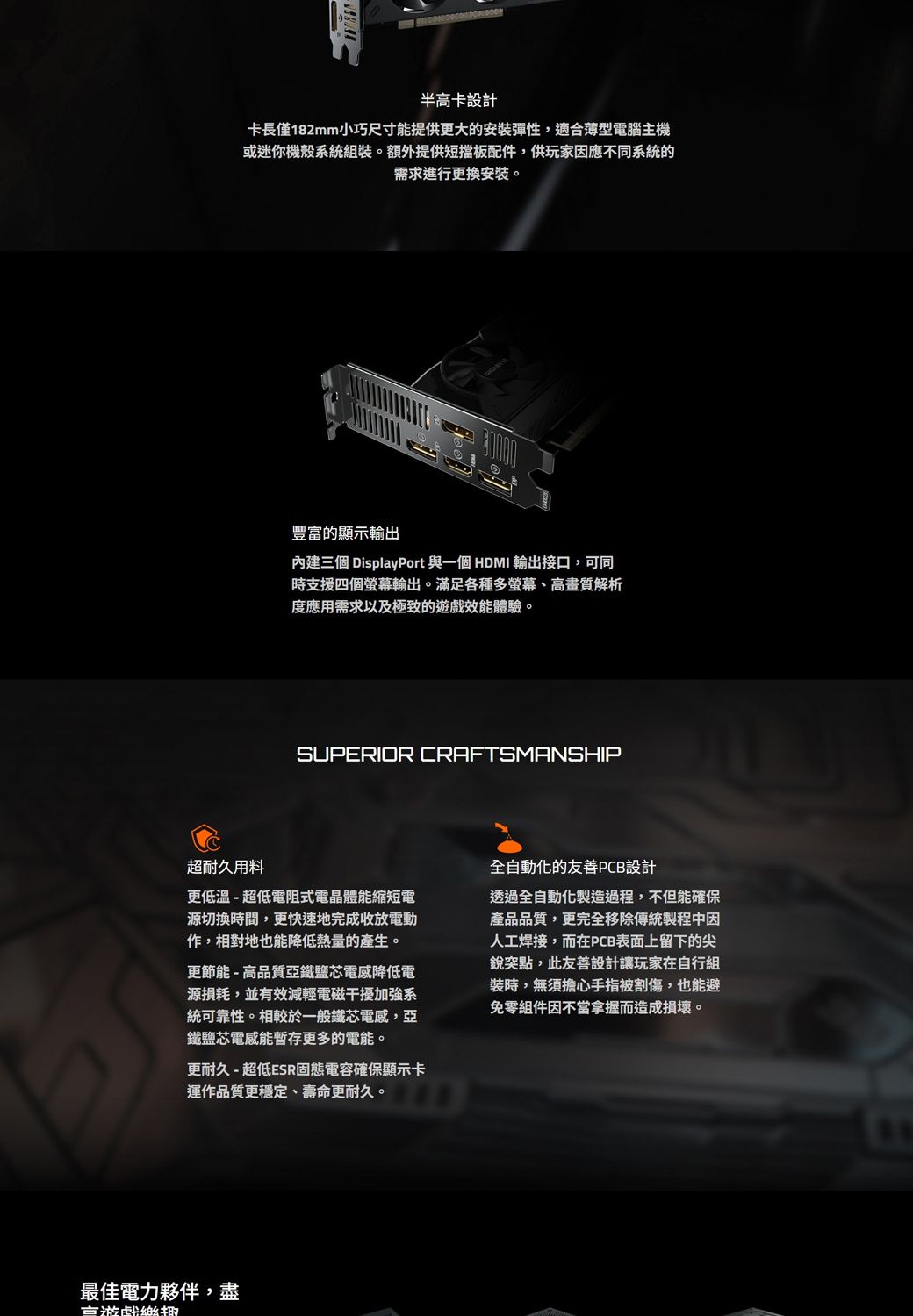 半高卡設計卡長僅182mm小巧尺寸能提供更大的安裝彈性,適合薄型電腦主機或迷你機殼系統組裝。額外提供短擋板配件,供玩家因應不同系統的需求進行更換安裝。豐富的顯示內建三個 DisplayPort 與一個 HDMI 輸出接口,可同時支援四個螢幕輸出。滿足各種多螢幕、高畫質解析度應用需求以及極致的遊戲效能體驗。SUPERIOR CRAFTSMANSHIP超耐久用料更低溫-超低電阻式電晶體能縮短電源切換時間,更快速地完成收放電動作,相對地也能降低熱量的產生。更節能-高品質亞鐵鹽芯降低電源損耗,並有效減輕電磁干擾加強系統可靠性。相較於一般鐵芯電感,亞鐵鹽芯電感能暫存更多的電能。更耐久 - 超低ESR固態電容確保顯示卡運作品質更穩定、壽命更耐久。全自動化的友善PCB設計透過全自動化製造過程,不但能確保產品品質,更完全移除傳統製程中因人工焊接,而在PCB表面上留下的尖銳突點,此友善設計讓玩家在自行組裝時,無須擔心手指被割傷,也能避免零組件因不當拿握而造成損壞。最佳電力夥伴,盡