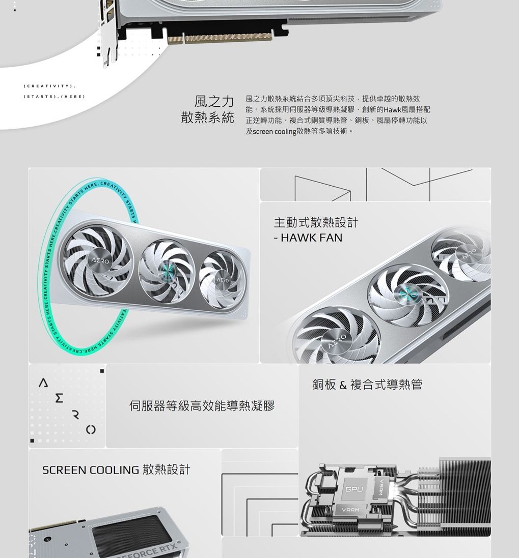 CREATIVITYTARTS (EΣATIVITY SEATIVITY STARTS HER()風之力散熱系統風之力散熱系統結合多項頂尖科技,提供卓越的散熱效能系統採用伺服器等級導熱凝膠、創新的Hawk風扇搭配正逆轉功能、複合式銅質導熱管、銅板、風扇停轉功能以及screen cooling散熱等多項技術。主動式散熱設計- HAWK FAN伺服器等級高效能導熱凝膠SCREEN COOLING 散熱設計銅板&amp;複合式導熱管GPU。 RTXVRAM