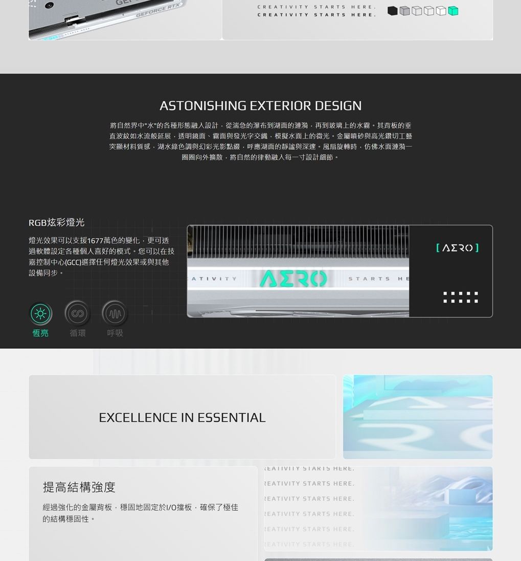 RGB炫彩燈光GEFRCE RTXC STARTS HEREC STARTS HEREASTONISHING EXTERIOR DESIGN將自然界中水的各種形態融入設計從湍急的瀑布到湖面的漣漪再到玻璃上的水霧其的垂直波紋如水流般延展透明鏡面、霧面與發光字模擬水面上的微光金屬噴砂與高光鑽切工藝突顯材料質感湖水綠色調與幻彩光影點綴,呼應湖面的靜謐與深邃風扇旋轉時,仿佛水面漣漪圈圈向外擴散,將自然的律動融入每一寸設計細節。燈光效果可以支援1677萬色的變化,更可透過軟體設定各種個人喜好的模式。您可以在技嘉控制中心GCC選擇任何燈光效果或與其他設備同步。ATIVITYSTARTS HES)恆亮循環呼吸EXCELLENCE IN ESSENTIALEATIVITY STARTS HERE提高結構強度REATIVITY STARTS HEREREATIVITY STARTS HERE經過強化的金屬背板,穩固地固定於I/O擋板,確保了極佳的結構穩固性。 STARTS HERE STARTS HERE.EATIVITY STARTS HERE.