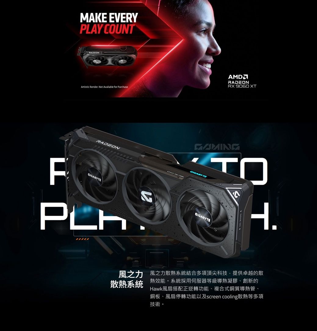MAKE EVERYPLAY COUNTArtistic Render Not Available for PurchaseAMDRADEON  XTRADEONFGIGABYTEGIGABYTEH.風之力 風之力散熱系統結合多項頂尖科技,提供卓越的散散熱系統熱效能。系統採用伺服器等級導熱凝膠、創新的Hawk風扇搭配正逆轉功能、複合式銅質導熱管、銅板、風扇停轉功能以及screen cooling散熱等多項技術。