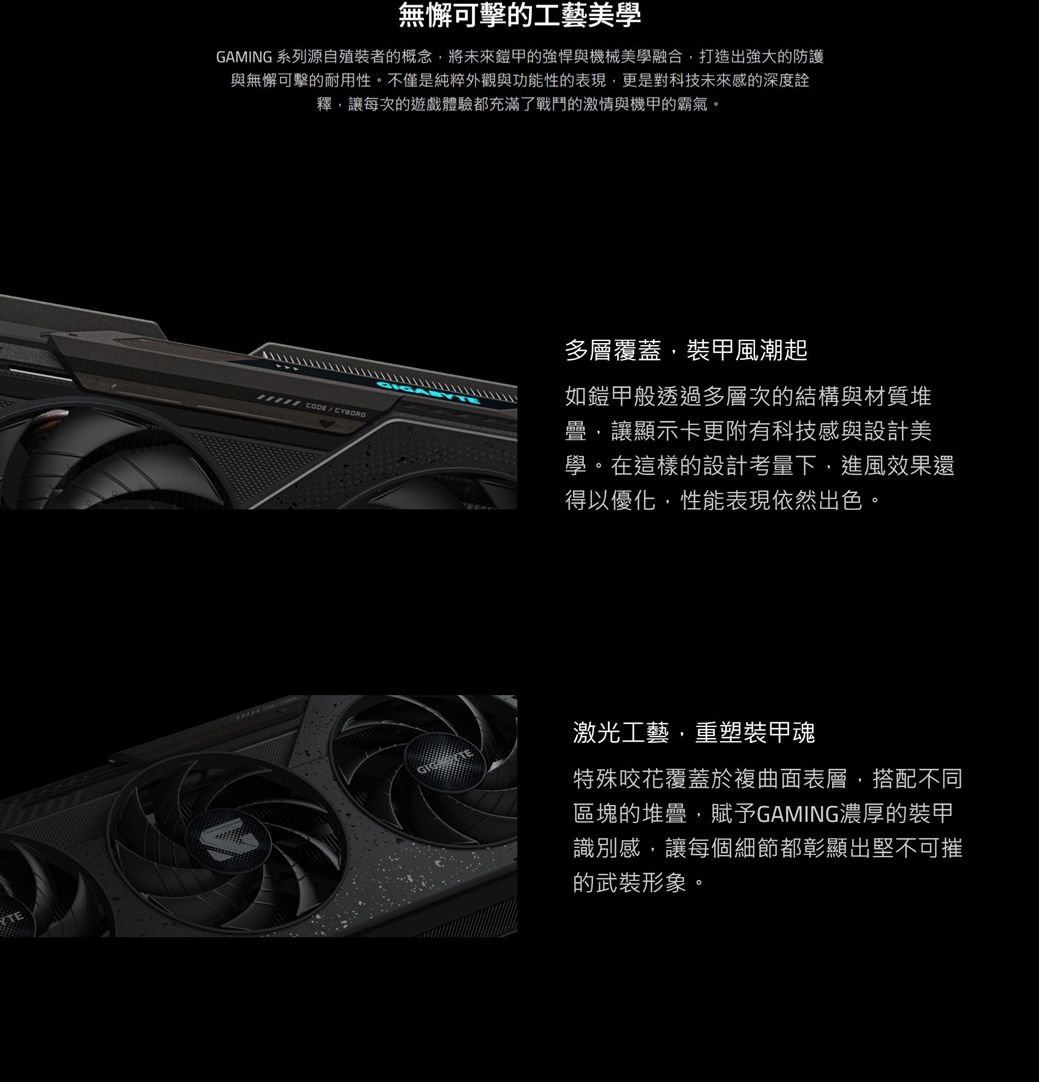無懈可擊的工藝美學GAMING 系列源自殖裝者的概念,將未來鎧甲的強悍與機械美學融合,打造出強大的防護與無懈可擊的耐用性。不僅是純粹外觀與功能性的表現,更是對科技未來感的深度詮釋,讓每次的遊戲體驗都充滿了戰鬥的激情與機甲的霸氣。多層覆蓋,裝甲風潮起如鎧甲般透過多層次的結構與材質堆疊,讓顯示卡更附有科技感與設計美學。在這樣的設計考量下,進風效果還得以優化,性能表現依然出色。激光工藝,重塑裝甲魂特殊咬花覆蓋於複曲面表層,搭配不同區塊的堆疊,賦予GAMING濃厚的裝甲識別感,讓每個細節都彰顯出堅不可摧的武裝形象。