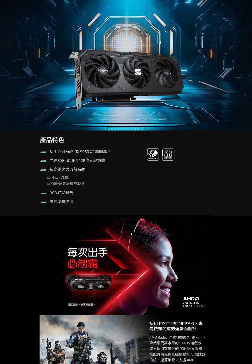 產品特色採用 Radeon™ RX 9060 XT 繪圖晶片內建8GB GDDR6128位元記憶體技嘉風之力散熱系統 Hawk 風扇伺服器等級導熱凝膠RGB 炫彩燈光提高結構強度每次出手必制霸藝術渲染非實際商品。WINDFORCEOCEDITIONRADEONRX  XT採用 AMD ,專為快如閃電的遊戲而設計AMD Radeon™ RX 9060 XT 顯示卡,帶給您更高水準的1440p 遊戲效能。採用突破性的RDNA™4架構,搭配具備先進光線追蹤與AI加速器的統一運算單元,支援AMD
