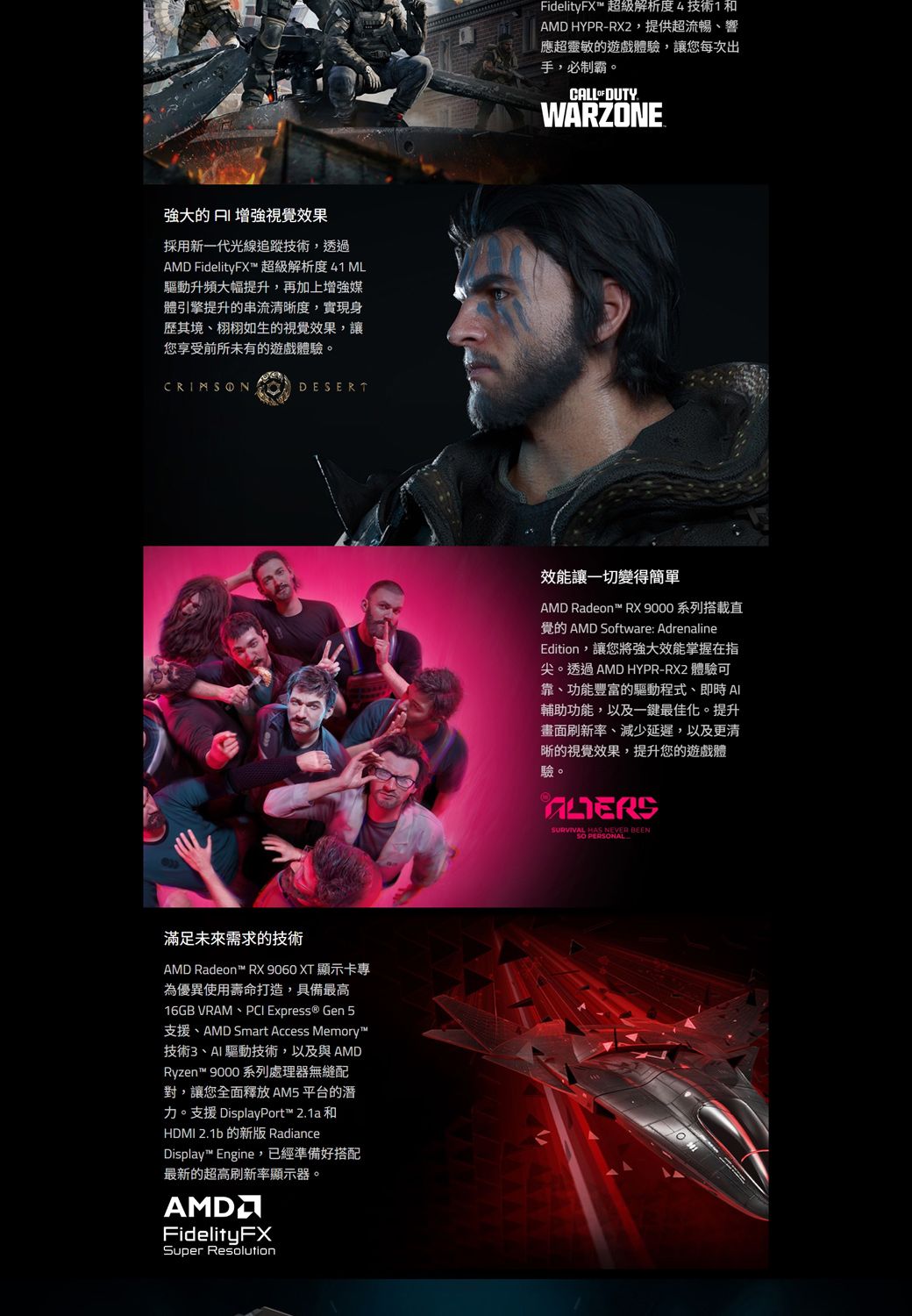 強大的  增強視覺效果採用新一代光線追蹤技術,透過 FidelityFX™ 超級解析度41 ML驅動升頻大幅提升,再加上增強媒體引擎提升的串流清晰度,實現身歷其境、栩栩如生的視覺效果,讓您享受前所未有的遊戲體驗。DESERT滿足未來需求的技術AMD Radeon™ RX 9060 XT 顯示卡專為優異使用壽命打造,具備最高16GB VRAM、PCI Express ® Gen 5支援、AMD Smart Access Memory™技術3、AI驅動技術,以及與AMDRyzen™ 9000 系列處理器無縫配對,讓您全面釋放 AM5 平台的潛力。支援 DisplayPort™ 21a和HDMI 2.1b 的新版 RadianceDisplay™ Engine,已經準備好搭配最新的超高刷新率顯示器。AMDFidelityFXSuper ResolutionFidelityFX™ 超級解析度4技術1和AMD HYPR-RX2,提供超流暢、響應超靈敏的遊戲體驗,讓您每次出手,必制霸。CALL  DUTY.WARZONE效能讓一切變得簡單AMD Radeon™ RX 9000 系列搭載直覺的 AMD Software: AdrenalineEdition,讓您將強大效能掌握在指尖。透過AMD HYPR-RX2 體驗可靠、功能豐富的驅動程式、即時 Al輔助功能,以及一鍵最佳化。提升畫面刷新率、減少延遲,以及更清晰的視覺效果,提升您的遊戲體驗。SURVIVAL HAS NEVER BEEN PERSONAL