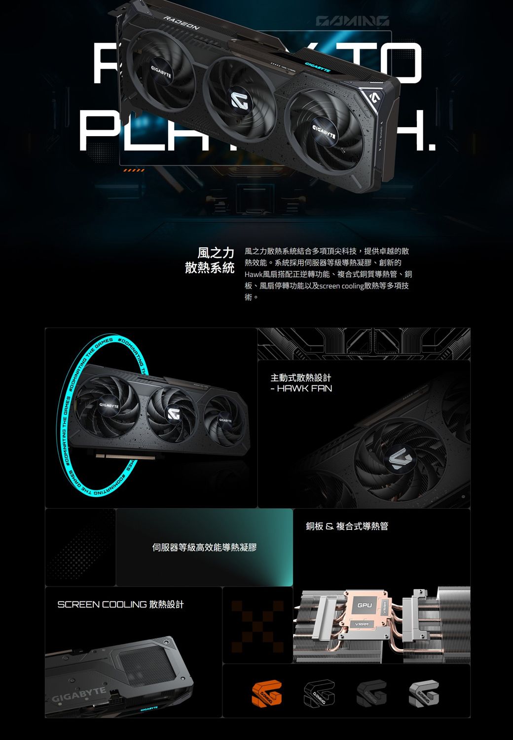 ADEONFMINATING THE GAMESGIGABYTE^H.風之力 風之力散熱系統結合多項頂尖科技,提供卓越的散散熱系統熱效能。系統採用伺服器等級導熱凝膠、創新的Hawk風扇搭配正逆轉功能、複合式銅質導熱管、銅板、風扇停轉功能以及screen cooling散熱等多項技術。主動式散熱設計 HAWK FAN銅板&複合式導熱管伺服器等級高效能導熱凝膠SCREEN COOLING 散熱設計GIGABYTE RGPUVRAM