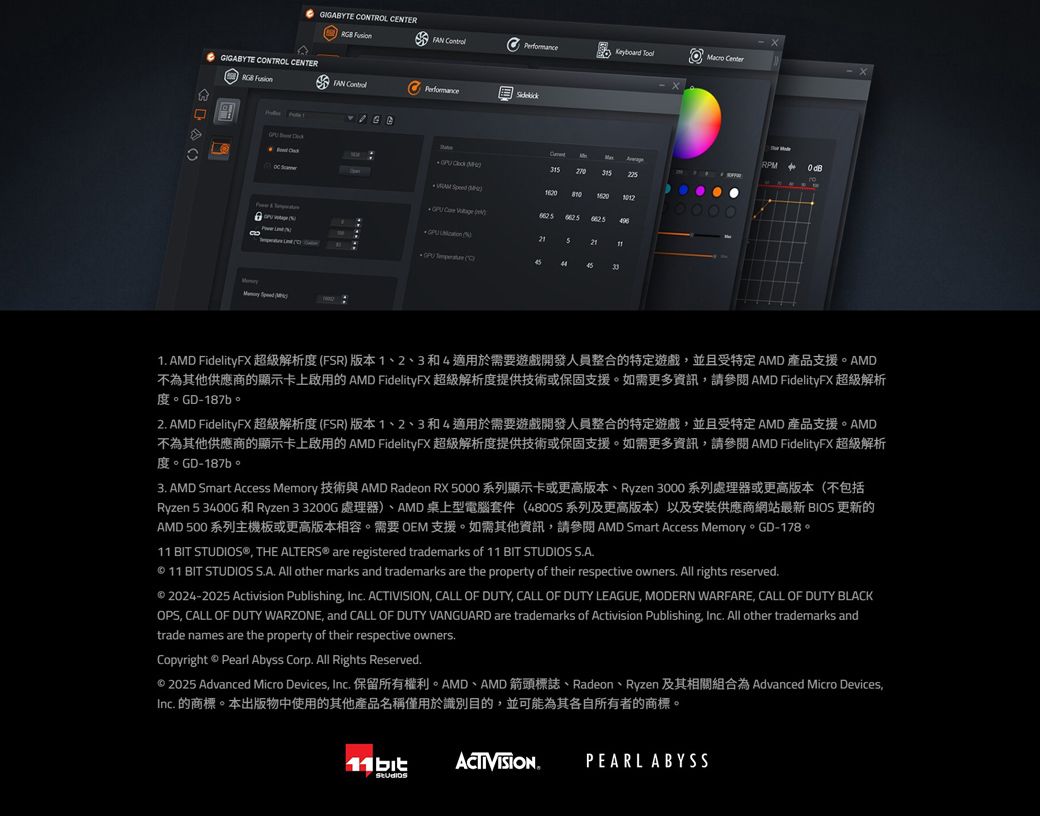 GIGABYTE NTROL CENTER    GIGABYTE CONTROL CENTER  Performance  FAN PerformanceRPM     315225 16201012  21 CO331 AMD FidelityFX超級解析度FR)版本1、2、3和4適用於需要遊戲開發人員整合的特定遊戲並且受特定AMD 產品支援。AMD不為其他供應商的顯示卡上啟用的AMD FidelityFX 超級解析度提供技術或保固支援。如需更多資訊請 AMD FidelityFX 超級解析 GD-187b2 AMD FidelityFX 超級解析度(FR)版本1、2、3和4適用於需要遊戲開發人員整合的特定遊戲並且受特定AMD 產品支援。AMD不為其他供應商的顯示卡上啟用的AMD FidelityFX 超級解析度提供技術或保固支援。如需更多資訊請 AMD FidelityFX 超級解析 GD-3. AMD Smart Access Memory AMD Radeon RX 5000 Ryzen 3000(Ryzen 5 3400G 和 Ryzen 33200G 處理器)、AMD桌上型電腦套件(48005系列及更高版本)以及安裝供應商網站最新 BIOS 更新的AMD 500 系列主機板或更高版本相容。需要 OEM 支援。如需其他資訊請參閱 AMD Smart Access Memory。GD-178。11 BIT STUDIOS® THE ALTERS® are registered trademarks of 11 BIT STUDIOS S.A. 11 BIT STUDIOS S.A. All other marks and trademarks are the property of their respective owners. All rights reserved. 2024-2025 Activision Publishing, Inc. ACTIVISION, CALL OF DUTY, CALL OF DUTY LEAGUE, MODERN WARFARE, CALL OF DUTY BLACKOPS, CALL OF DUTY WARZONE, and CALL OF DUTY VANGUARD are trademarks of Activision Publishing, Inc. All other trademarks andtrade names are the property of their respective owners.Copyright  Pearl Abyss Corp. All Rights Reserved. 2025 Advanced Micro Devices, Inc.  AMD AMD Radeon Ryzen Advanced Micro Devices,Inc. 的商標。本出版物中使用的其他產品名稱僅用於識別目的,並可能為其各自所有者的商標。11bitACTIVISIONPEARL ABYSS