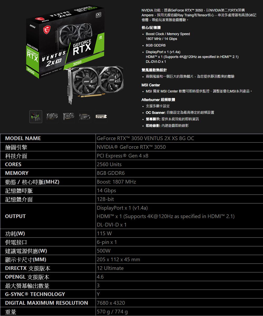 GEFORCEVENTUS RT3050NVIDIA 功能透過GeForce RTX 3050以NVIDIA第二代RTX架構Ampere,採用光線追蹤Ray Traing和Tensor核心,串流多處理器和高速G6記憶體,帶給玩家致勝遊戲體驗。核心記憶體Boost Clock  Memory Speed1807 MHz / 14 Gbps  GDDR6DisplayPort  1 (v14a)HDMI  1 (Supports 4K@120Hz as specified in HDMI 2.1)DL-DVI-D X 1雙風扇散熱設計兩個風扇和一個巨大的散熱鰭片,為您提供靜涼酷爽的體驗MSI CenterMSI 獨家 MSI Center 軟體可即時提供監控、調整並優化MSI系列產品。Afterbumer 超頻軟體 支援多顯卡設定OC Scanner: 自動設定為最高穩定的超頻設置B GEFORCERTX3050.顯示: 提供系統效能的即時資訊即時錄影: 遊戲即時錄影MODEL NAME繪圖引擎科技介面CORESMEMORY動態/核心時脈(MHZ)記憶體時脈記憶體介面OUTPUT功耗()供電接口建議電源供應(W)顯示卡尺寸(MM)GeForce RTX™ 3050 VENTUS 2X XS 8G OC NVIDIA GeForce RTX™ 3050PCI Express ® Gen 4 x8 2560 Units 8GB GDDR6 Boost: 1807 MHz 14 Gbps128-bit DisplayPort x 1 (v1.4a) HDMI™ x 1 (Supports 4K@120Hz as specified in HDMI™ 2.1) DL-DVI-D x 1 115 W 6-pin x1 500W| 205x112 x 45 mm12 UltimateDIRECTX 支援版本OPENGL 支援版本最大螢幕輸出數量G-SYNC® TECHNOLOGYDIGITAL MAXIMUM RESOLUTION重量4.63Y7680 x 4320| 570g/774g