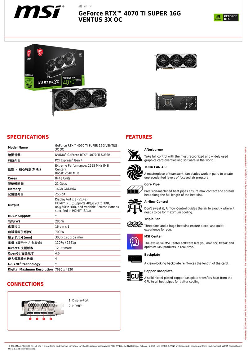 msiSPEIFICATIONSModel Name繪圖引擎科技介面Ces記憶體時脈GEFORCE C4   4070SUPERMemory記憶體介面動態  核心時脈)OutputDCP Support)供電接口()顯示卡尺寸(mm)重量(顯示卡 包裝)DirectXCONNECTIONS0OpenGL最大螢幕輸出數量GSYNC technologyDigital Maim Resolution 78043200 6顯示卡GeForce  4070  SUPER 16GVENTUS  7 muGeForce RTX 4070  SUPER 16G VENTUS3X  GeForce RTX 4070  SUPER Epress Gen 4Etreme Performance: 2655 MHz (Center)Boost: 2640 MHz8448 Units21 16GB GDDR6X256bitDisplayPort  3 () x 1 (Supports 4K120Hz HDR@60Hz HDR and Variable Refresh Rate asspecified in  )Y285 16-pin x 1700 W308 x 120 x 52 mm1107g/1661g12 Ultimate464Y DisplayPort HDMIFEATURESHNVIDIA RTXGEFORCEAfterburnerTake full control with the most recognized and widely usedgraphics card overclocking software in the worldTORX FAN 40A masterpiece of teamwork fan blades work in pairs to createunprecedented levels of focused air pressureCore PipePrecision-machined heat pipes ensure max contact and spreadheat along the full length of the heatsinkAirflow ControlDon't sweat it Airflow Control guides the air to exactly where itneeds to be for maximum coolingTriple FanThree fans and a huge heatsink ensure a cool and quietexperience for you CenterThe exclusive  Center software lets you monitor tweak andoptimize MSI products in real-timeBackplateA clean-looking backplate reinforces the length of the card.Copper Baseplate solid nickel-plated copper baseplate transfers heat from theGPU to all heat pipes for better cooling. 2024 -  . MSI is a registered trademark of Micro-Star  .  rights reserved.  2024 NVIDIA, the NVIDIA logo, Geforce, , and NVIDIA G-SYNC are trademarks and/or registered trademarks of NVIDIA Corporation inthe  and other countries