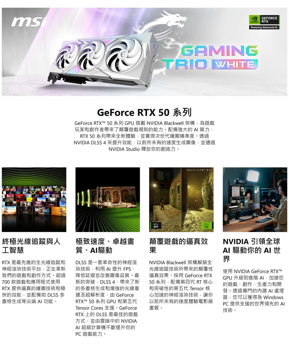 GEFORCERTXPowering Advanced GAMINGTRIO WHITEGeForce RTX 50 系列GeForce RTX 50 系列 GPU 搭載NVIDIA Blackwell 架構為遊戲玩家和創作者帶來了顛覆遊戲規則的能力。配備強大的算力RTX 50 系列帶來全新體驗並實現次世代繪圖精準度。透過NVIDIA  4來提升效能以前所未有的速度生成圖像並通過NVIDIA Studio 釋放你的創造力。RTXOFFHALFLIFE RTX終極光線追蹤與人工智慧極致速度卓越畫質、驅動顛覆遊戲的逼真效果RTX 是最先進的全光線追蹤和神經渲染技術平台正在革新我們的遊戲和創作方式。超過700 款遊戲和應用程式使用RTX 提供逼真的繪圖技術和極快的效能並配備如 DLSS 畫格生成等尖端  功能。DLSS 是一套革命性的神經渲染技術利用 AI 提升 FPS、降低延遲並改善圖像品質。最新的突破DLSS 4,帶來了新的多畫格生成和增強的光線重建及超解析度,由 GeForceRTXT 50 系列 GPU 和第五代Tensor Cores GeForceRTX 上的 DLSS是最佳的遊戲方式,並由雲端中的 NVIDIAAI 超級計算機不斷提升你的PC 遊戲能力。NVIDIA Blackwell 架構解鎖全光線追蹤技術所帶來的顛覆性逼真效果。採用 GeForce RTX50系列,配備第四代 RT 核心和突破性的第五代 Tensor 核心加速的神經渲染技術,讓你以前所未有的速度體驗電影級畫質。NVIDIA 引領全球AI 驅動你的 AI世界使用 NVIDIA GeForce RTXT™GPU 升級到進階 AI加速您的遊戲、創作、生產力和開發。透過專門的 AI 處理器,您可以獲得為 WindowsPC 提供支援的世界領先的Al技術。