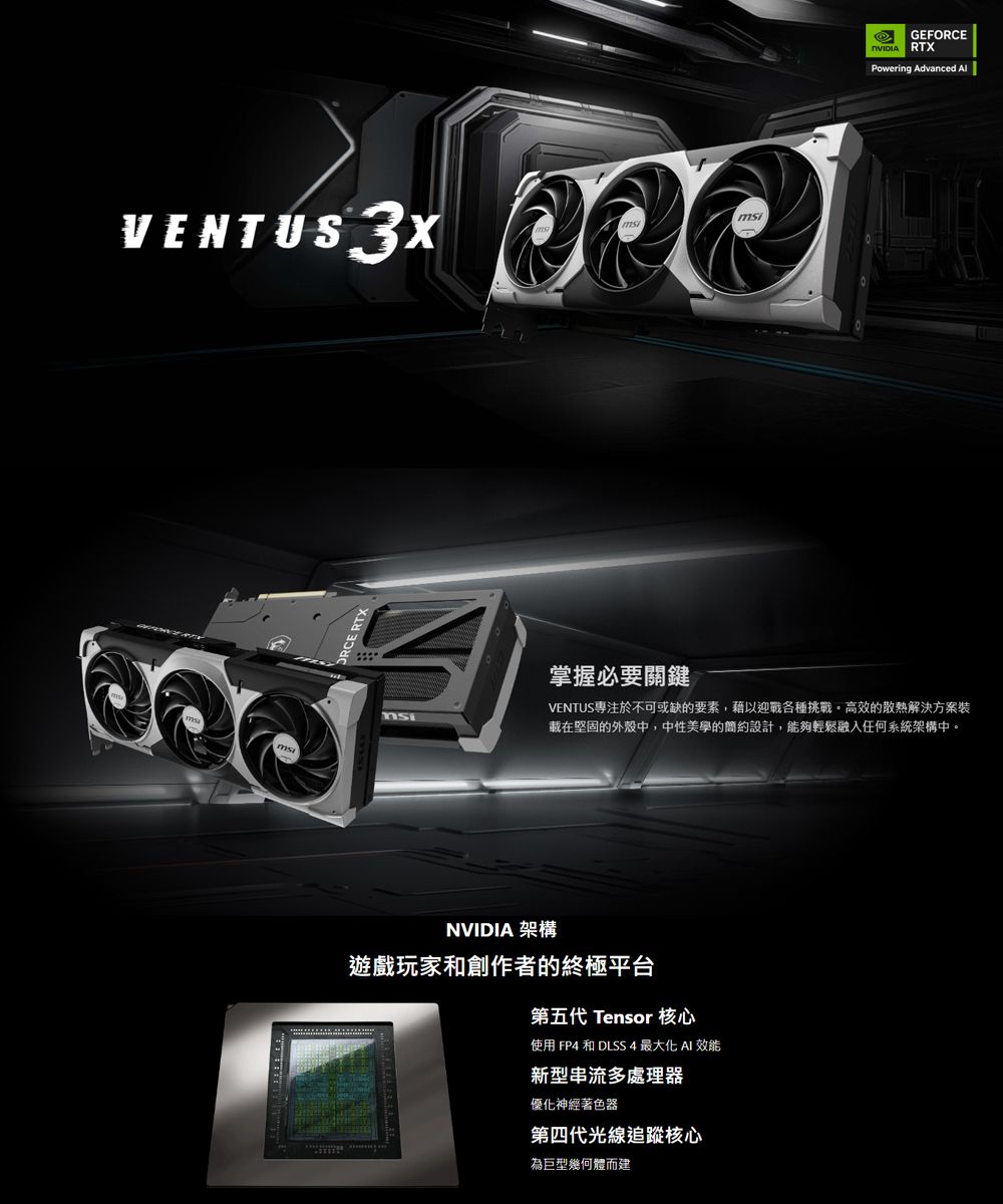 VENTUS3XGEFORCE RTXPowering Advanced 掌握必要關鍵VENTUS專注於不可或缺的要素,藉以迎戰各種挑戰高效的散熱解決方案載在堅固的外殼中,中性美學的簡約設計,能夠輕鬆融入任何系統架構中。NVIDIA 架構遊戲玩家和創作者的終極平台第五代 Tensor 核心使用 FP4 和 DLSS4 最大化AI 效能新型串流多處理器優化神經著色器第四代光線追蹤核心為巨型幾何體而建