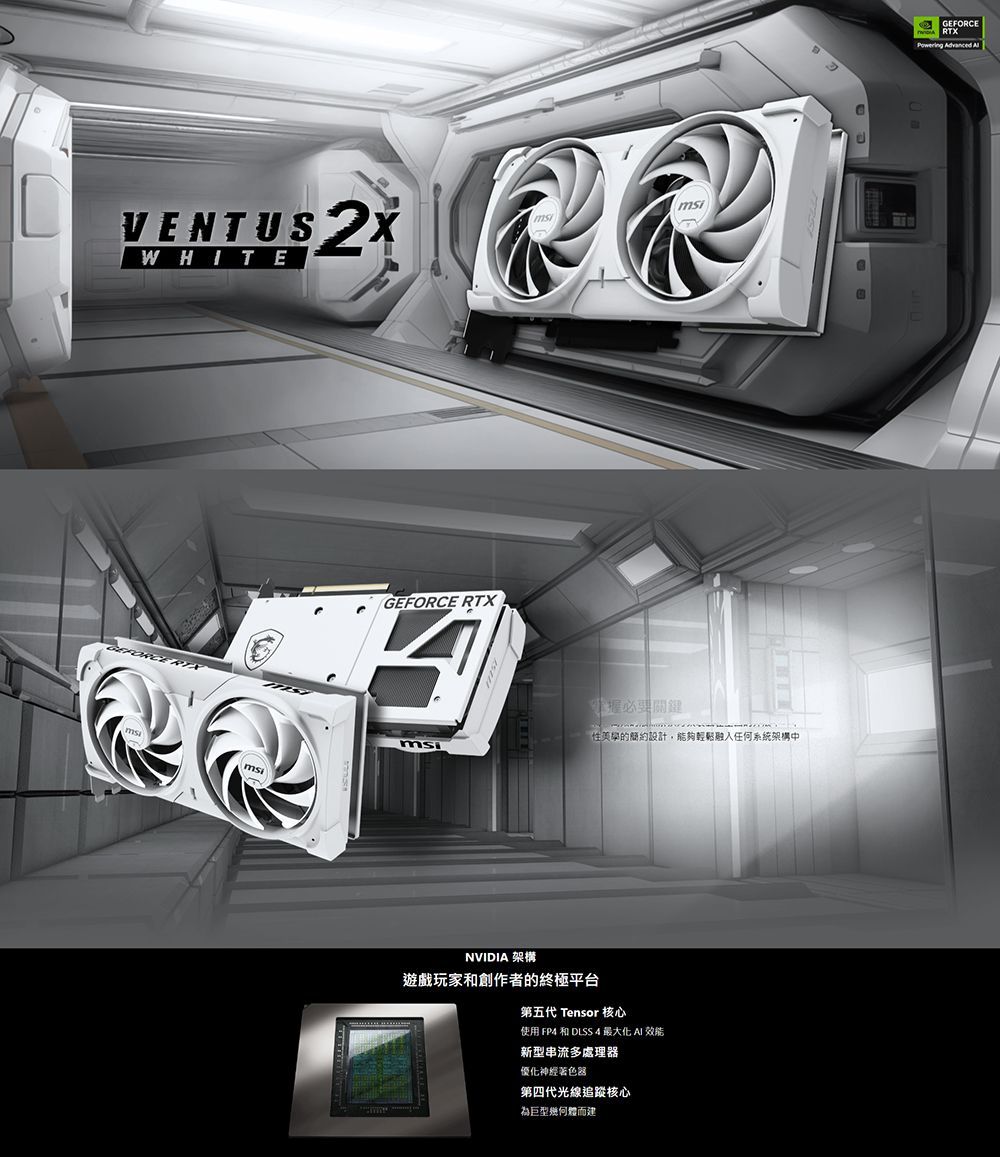 VENTUS WHITE msiGEFORCE RTX美學的簡約設計,能夠任何系統架構中msiNVIDIA 架構遊戲玩家和創作者的終極平台第五代 Tensor 核心使用 FP 和 DLSS 4 最大化  新型串流多處理器優化神經著色器第四代光線追蹤核心為巨型幾何體而建GEFORCEPowering Advanced
