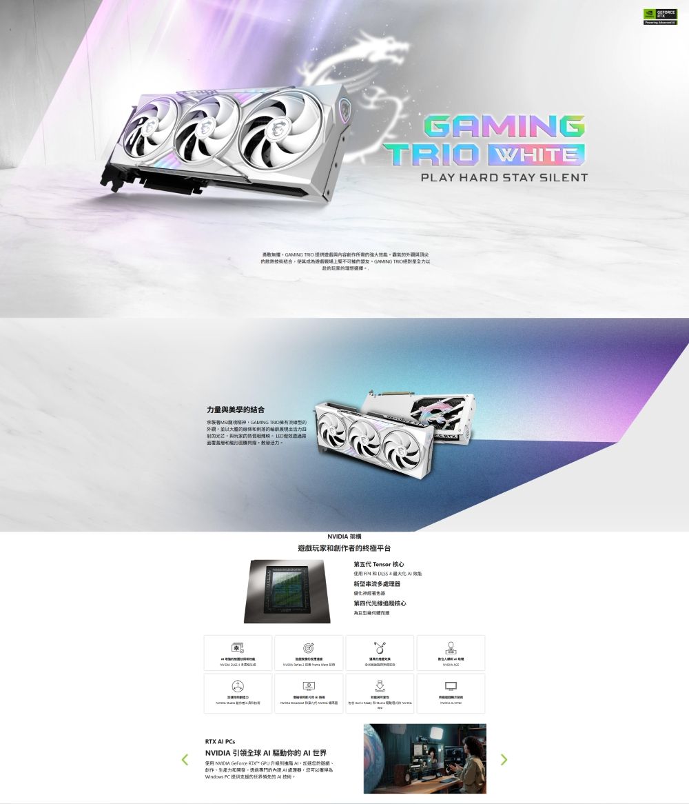 GAMING WHITEPLAY HARD STAY SILENTGAMING TRIO 創作所需結合盟友GAMING TRIO的玩家的理想選擇。力量美學的結合承襲GAMING TRIO的外觀以的的出的光芒與玩家的透過活力。 架構玩家創作者的終極平台第五代 Tensor 核心使用  和        引領全球  驅動你的  世界使用 NVIDIA GeForce RTX GPU  ,的遊戲創作生產力和開發。透過專門的內 處理,您可以獲得Windows PC 提供的世界領先的 AI 技術。新型串流多處理器優化神經器第四代光線追蹤核心為建NVIDIA RTX