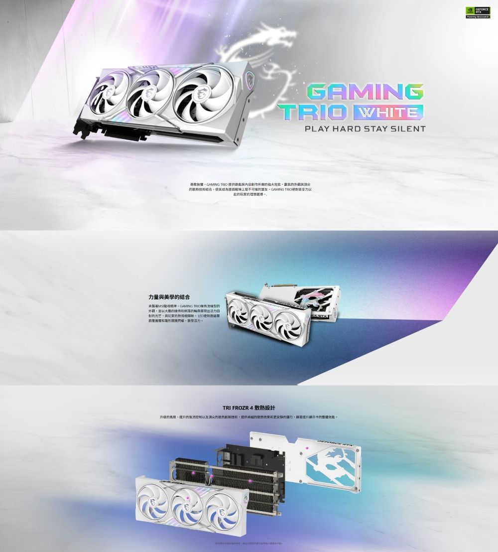 GAMING WHITEPLAY HARD STAY SILENTGAMING  提供與頂尖技術結合使其上盟友GAMING TRIO理想選擇。力量與美學結合GAMING TRIO擁有以的出活力四射的光芒玩家的相活力。TRI FROZR 4 散熱設計升級的提升的控制以及顶尖的技術提供的的,顯著提升顯示卡的整體效能。