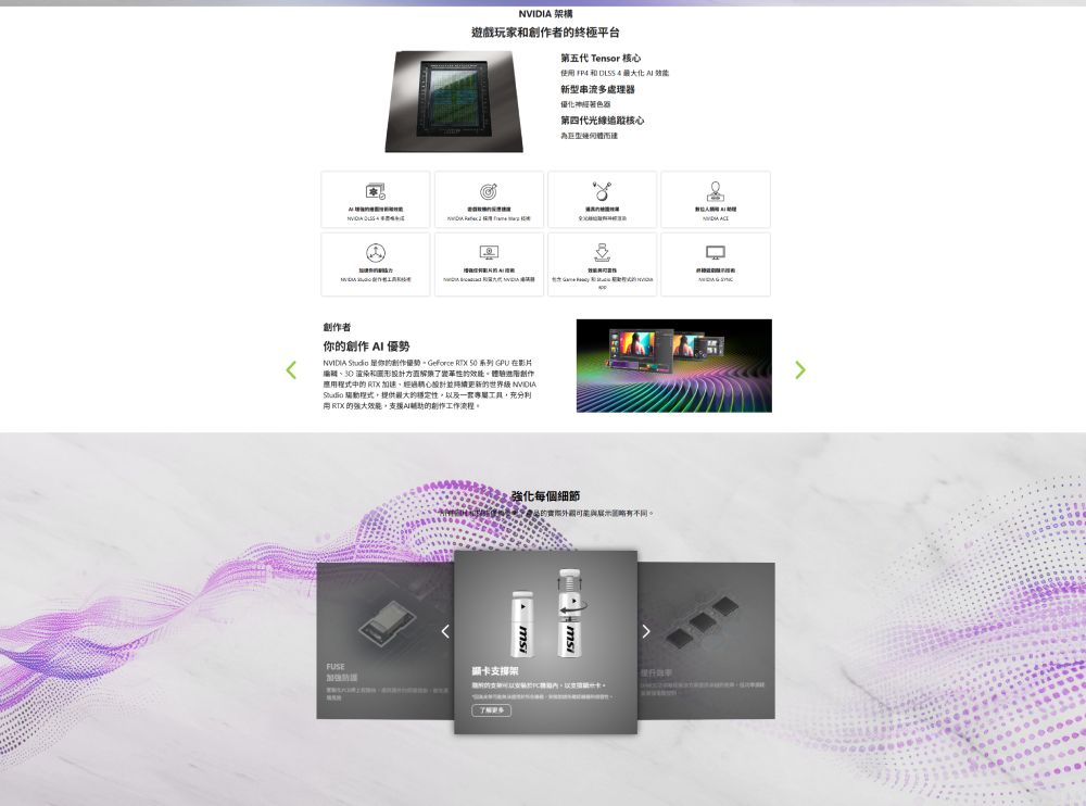 架構遊戲玩家和者的終極平台第五代 Tensor 核心使用  和 DLSS 4  效能創作者你的創作 AI 優勢  你的創作優勢。Geforce RTX 50 系列 GPU 在影片 渲染和圖形計方面性的效能。創作應用中的  加速經過精心更新的世界級 NVIDIAStudio 程式提供的穩定性以及一套,充分利 RTX 的強大效能,支援輔助的創作工作流程。新型串流多處理器優化神經著色器第四代光線追蹤核心強化每個細節FUSE顯卡支撐架產品的不同。NVIDIA