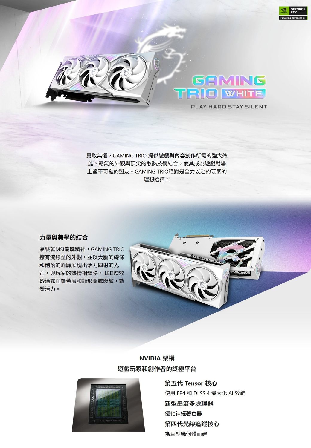 GAMINGTRIO WHITEPLAY HARD STAY SILENT勇敢無懼,GAMING TRIO 提供遊戲與內容創作所需的強大效能。霸氣的外觀與頂尖的散熱技術結合,使其成為遊戲戰場上堅不可摧的盟友。GAMING TRIO絕對是全力以赴的玩家的理想選擇。力量與美學的結合承襲著MSI龍魂精神,GAMING TRIO擁有流線型的外觀,並以大膽的線條和俐落的輪廓展現出活力四射的光芒,與玩家的熱情相輝映。LED燈效透過霧面覆蓋層和龍形圖騰閃耀,散發活力。NVIDIA 架構遊戲玩家和創作者的終極平台第五代 Tensor 核心使用 FP4 和 DLSS4 最大化  效能新型串流多處理器優化神經著色器第四代光線追蹤核心為巨型幾何體而建GEFORCERTXPowering Advanced