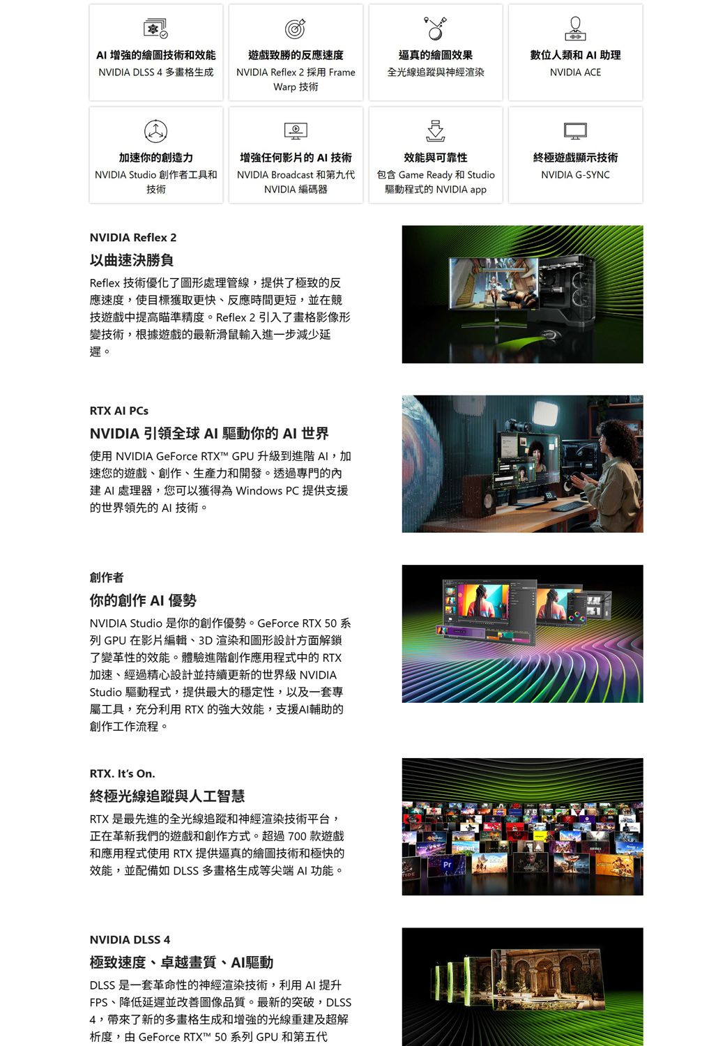 增強的繪圖技術和效能致勝的反應速度逼真的繪圖效果NVIDIA DLSS 4多畫格生成NVIDIA Reflex 2 採用 FrameWarp 技術全光線追蹤與神經渲染數位人類和 助理NVIDIA ACE加速你的創造力NVIDIA Studio 創作者工具和技術任何影片的 技術NVIDIA Broadcast 和第九代NVIDIA 編碼器效能與可靠性終極遊戲顯示技術包含 Game Ready 和 Studio驅動程式的 NVIDIA appNVIDIA G-SYNCNVIDIA Reflex 2以曲速決勝負Reflex 技術優化了圖形處理管線,提供了極致的反應速度,使目標獲取更快、反應時間更短,並在競技遊戲中提高瞄準精度。Reflex 2引入了畫格影像形變技術,根據遊戲的最新滑鼠輸入進一步減少延遲。RTX AI PCsNVIDIA 引領全球AI 驅動你的AI 世界使用 NVIDIA GeForce RTX™ GPU升級到進階AI,加速您的遊戲、創作、生產力和開發。透過專門的內 AI處理器,您可以獲得為 Windows PC 提供支援的世界領先的 AI 技術。創作者你的創作 AI 優勢NVIDIA Studio 是你的創作優勢。GeForce RTX 50系列 GPU 在影片編輯、3D渲染和圖形設計方面解鎖了變革性的效能。體驗進階創作應用程式中的 RTX加速、經過精心設計並持續更新的世界級 NVIDIAStudio 驅動程式,提供最大的穩定性,以及一套專屬工具,充分利用RTX的效能,支援AI輔助的創作工作流程。RTX. Its On.終極光線追蹤與人工智慧RTX 是最先進的全光線追蹤和神經渲染技術平台,正在革新我們的遊戲和創作方式。超過700款遊戲和應用程式使用RTX提供逼真的繪圖技術和極快的效能,並配備如 DLSS 多畫格生成等尖端AI功能。NVIDIA DLSS 4極致速度、卓越畫質、AI驅動DLSS 是一套革命性的神經渲染技術,利用AI 提升FPS、降低延遲並改善圖像品質。最新的突破,DLSS4,帶來了新的多畫格生成和增強的光線重建及超解析度,由 GeForce RTX™ 50 系列 GPU 和第五代