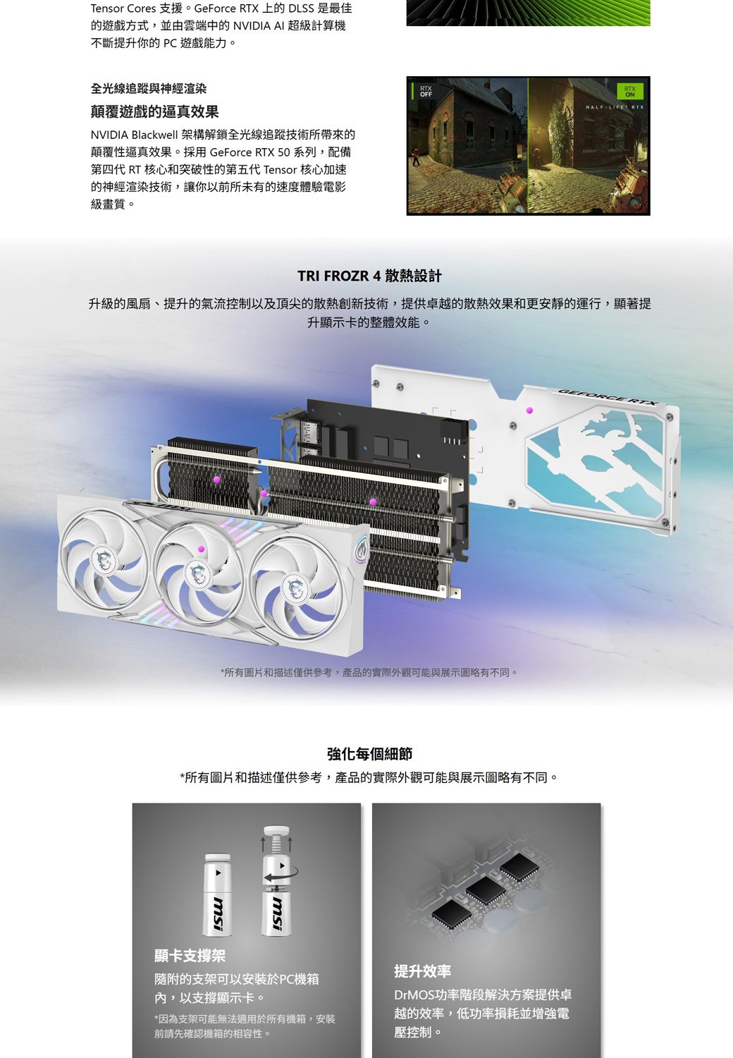 Tensor Cores 支援。GeForce RTX 上的DLSS 是最佳的遊戲方式,並由雲端中的 NVIDIA AI 超級計算機不斷提升你的  遊戲能力。全光線追蹤與神經渲染顛覆遊戲的逼真效果NVIDIA Blackwell 架構解鎖全光線追蹤技術所帶來的顛覆性逼真效果。採用GeForce RTX 50 系列,配備第四代 RT 核心和突破性的第五代Tensor 核心加速的神經渲染技術,讓你以前所未有的速度體驗電影級畫質。OFFHALFLIFE RTXTRI FROZR 4 散熱設計升級的風扇、提升的氣流控制以及頂尖的散熱創新技術,提供卓越的散熱效果和更安靜的運行,顯著提升顯示卡的整體效能。*所有圖片和描述僅供參考,產品的實際外觀可能與展示圖略有不同。強化每個細節*所有圖片和描述僅供參考,產品的實際外觀可能與展示圖略有不同。msi顯卡支撐架msi隨附的支架可以安裝於PC機箱,以支撐顯示卡。*因為支架可能無法適用於所有機箱,安裝前請先確認機箱的相容性。提升效率DrMOS功率階段解決方案提供卓越的效率,低功率損耗並增強電壓控制。