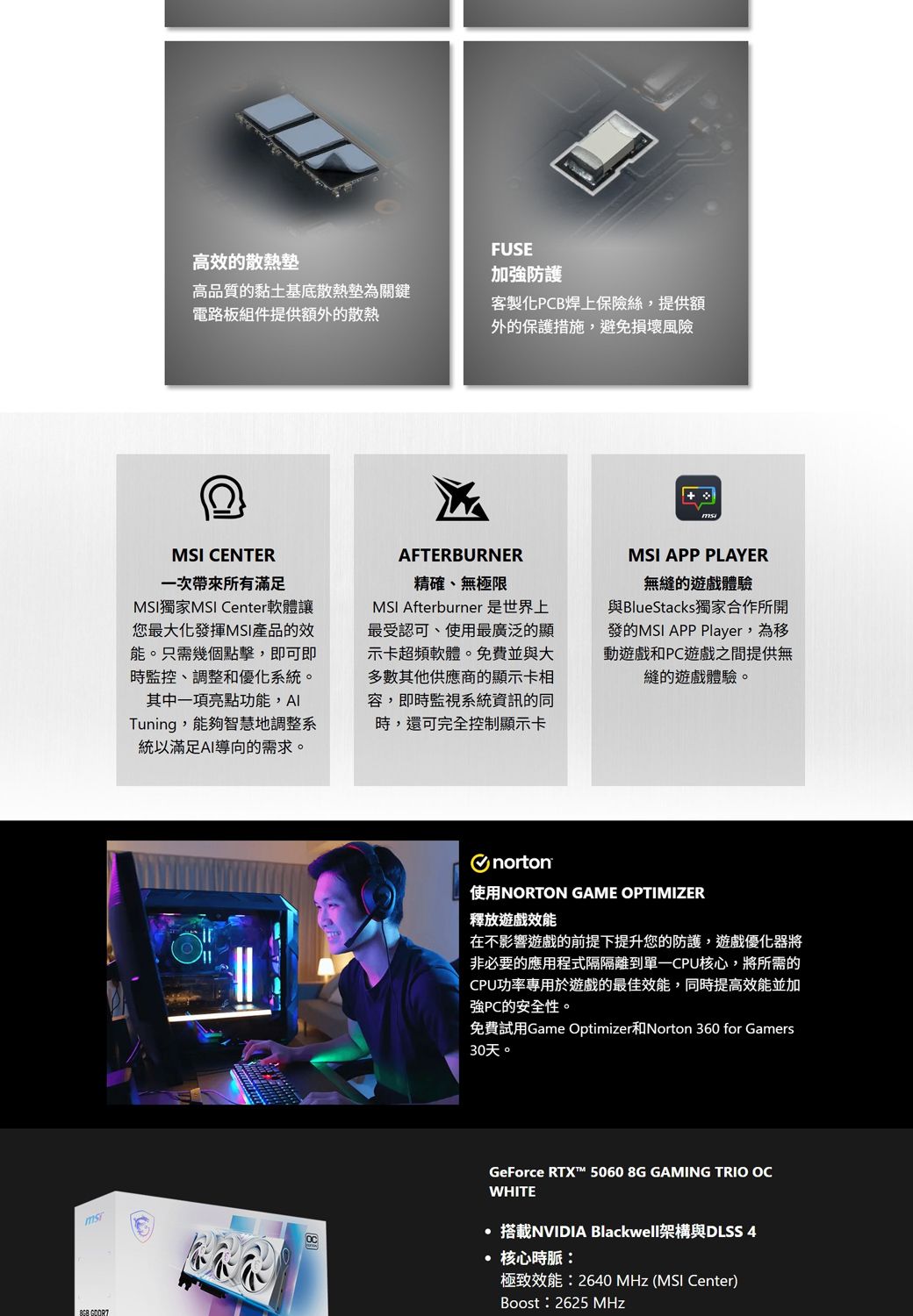 高效的散熱高品質的黏土基底散熱墊為關鍵電路板組件提供額外的散熱FUSE加強防護客製化PCB焊上保險絲,提供額外的保護措施,避免損壞風險MSI CENTER一次帶來所有滿足MSI獨家MSI Center軟體讓您最大化發揮MSI產品的效能。只需幾個點擊,即可即時監控、調整和優化系統。其中一項亮點功能,Tuning,能夠智慧地調整系統以滿足AI導向的需求。AFTERBURNER精確、無極限MSI Afterburner 是世界上最受認可、使用最廣泛的顯示卡超頻軟體。免費並與大多數其他供應商的顯示卡相容,即時監視系統資訊的同時,還可完全控制顯示卡MSI APP PLAYER無縫的遊戲體驗與BlueStacks獨家合作所開發的MSI APP Player,為移動遊戲和PC遊戲之間提供無縫的遊戲體驗。norton使用NORTON GAME OPTIMIZER釋放遊戲效能在不影響遊戲的前提下提升您的防護,遊戲優化器將非必要的應用程式隔隔離到CPU核心,將所需的CPU功率專用於遊戲的最佳效能,同時提高效能並加強PC的安全性。免費試用Game Optimizer和Norton 360 for Gamers30天。GeForce RTX 5060 8G GAMING TRIO WHITE搭載NVIDIA Blackwell架構與DLSS 4· 核心時脈:極致效能:2640 MHz (MSI Center)Boost:2625 MHz
