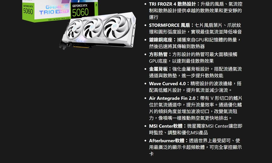 GEFORCE RTX GEFORCE RTX5060 TRIO   5060TRI FROZR 4散熱設計升級的風扇、氣流控制和散熱設計提供卓越的散熱效果和更安靜的運行STORMFORCE 風扇:七片風扇葉片、爪狀紋理和圓形弧度設計,實現最佳氣流並降低噪音鍍鎳銅底座:捕獲來自GPU和記憶體的熱量,然後迅速將其傳輸到散熱器 方形熱管:方形設計的熱管可最大面積接觸GPU底座,以達到最佳散熱效果金屬背板:強化金屬背板設計,搭配流通氣流通道與散熱墊,進一步提升散熱效能 Wave Curved 4.0: 精密設計的波浪邊緣,搭配高低鰭片設計,提升氣流並減少湍流。 Air Antegrade Fin 2.0:帶有V形切口的鰭片位於氣流通道中,提升流量效率。通過優化鰭片的傾斜角度並增加波浪切口,改變氣流阻力,像噴嘴一樣推動熱空氣更快地排出。MSI Center軟體:微星獨家MSI Center讓您即時監控、調整和優化MSI產品·Afterburner軟體:透過世界上最受認可、使用最廣泛的顯示卡超頻軟體,可完全掌控顯示卡