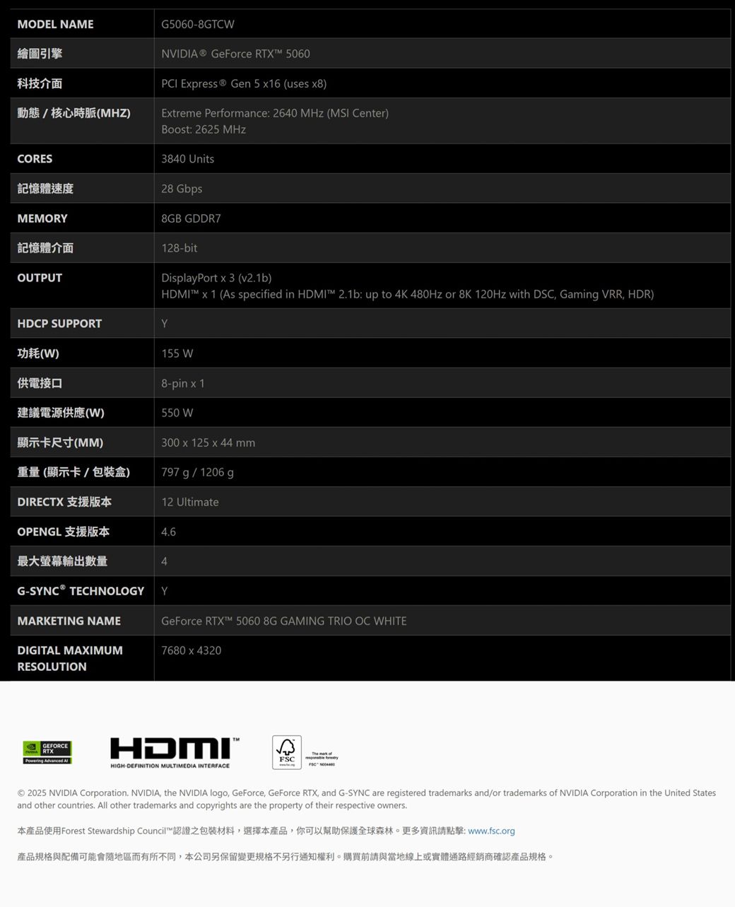 繪圖引擎科技介面MODEL NAMEG50608GTCWNVIDIA® GeForce RTX 5060PCI Epress® Gen 5 16 (uses )動態/核心時脈(MHZ)Etreme Performance: 2640  (MSI Center)CORES: 2625 MHz3840 Units記憶體速度28 GbpsMEMORY8GB GDDR7記憶體介面OUTPUT128-bitDisplayPort  3 (v21b)HDMI  1 (As specified in HDMI 21b: up to 4K 480Hz or 8K 120Hz with DSC Gaming VRR HDR)HDCP SUPPORTY功耗(W)155 W供電接口8-pin  1建議電源供應(W)550 W顯示卡尺寸(MM)300 x 125 x 44 mm重量(顯示卡/包裝盒)797 g / 1206 gDIRECTX 支援版本12 UltimateOPENGL 支援版本4.6最大螢幕輸出數量4G- TECHNOLOGY YMARKETING NAMEGeForce RTX 5060 8G GAMING TRIO OC WHITEDIGITAL MAXIMUM7680 x 4320RESOLUTIONGEFORCERTXPowering Advanced HDMIHIGH-DEFINITION MULTIMEDIA INTERFACEFSC 2025 NVIDIA Corporation. NVIDIA the NVIDIA logo, GeForce, GeForce RTX, and G-SYNC are registered trademarks and/or trademarks of NVIDIA Corporation in the United Statesand other countries. All other trademarks and copyrights are the property of their respective owners.本產品使用Forest Stewardship Council™認證之包裝材料,選擇本產品,你可以幫助保護全球森林。更多資訊請點擊: www.fsc.org產品規格與配備可能會隨地區而有所不同,本公司保留變更規格不另行通知權利。購買前請與當地線上或實體通路經銷商確認產品規格。
