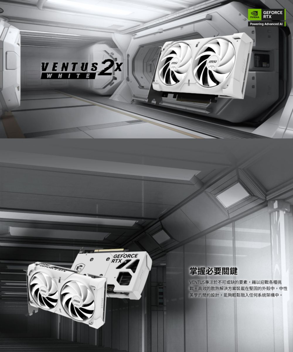 VENTUS WHITEGEFORCERTXGEFORCE RTXPowering Advanced 掌握必要關鍵VENTUS於不可或缺的要素,藉以迎各種挑戰高效的散熱解決方案在堅固的外殼中,中性的設計,能夠輕鬆融入任何系統架構中。