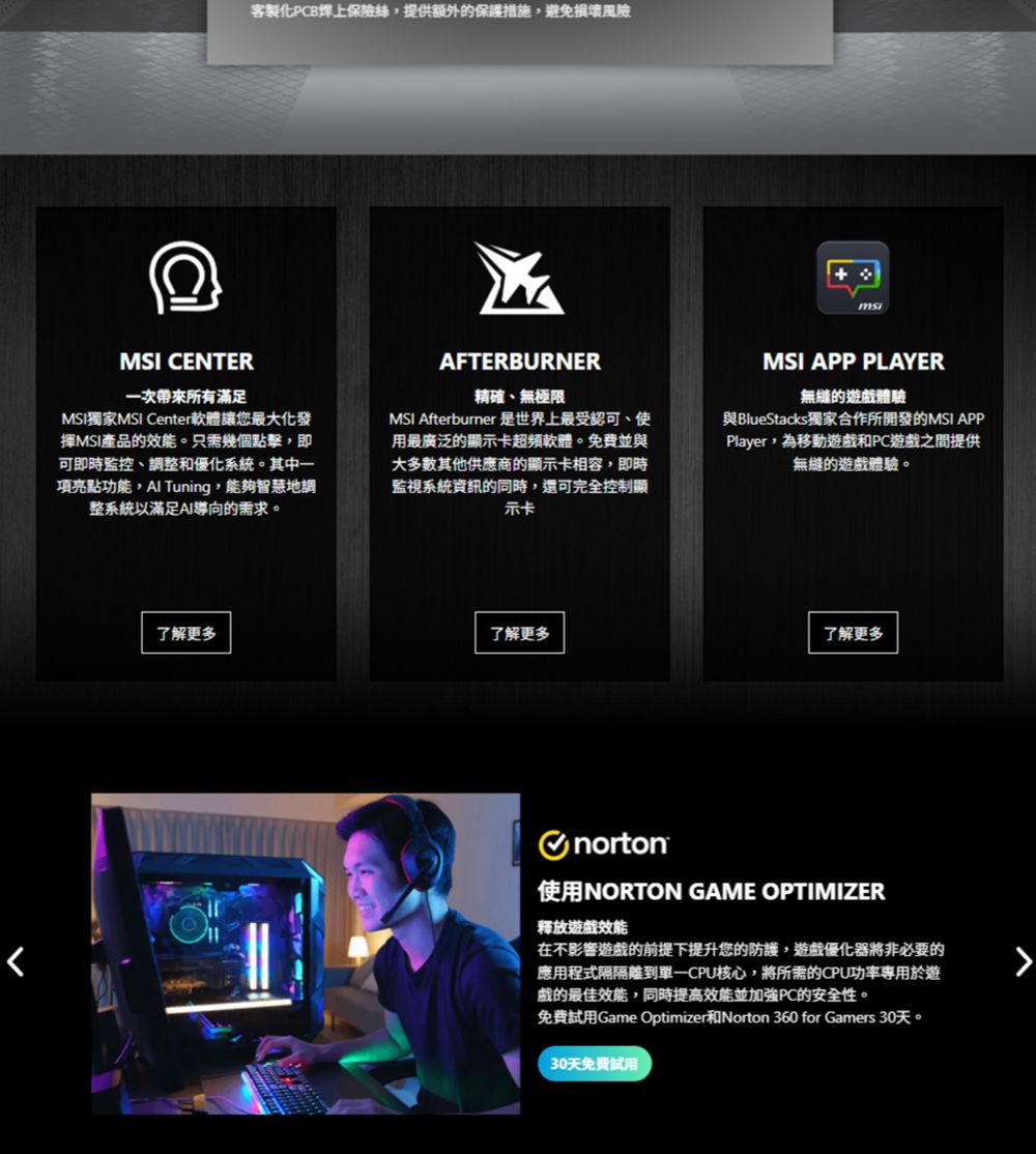 客製化PCB焊上保險絲提供額外的保護措施避免MSI CENTER一次所有滿足MSI獨家MSI Center軟體讓您最大化發MSI產品的效能只需幾個點擊即可即時監控、調整和優化系統。其中一項亮點功能, Tuning,能夠智慧地調整系統以滿足AI導向的需求。AFTERBURNER精確、無極限MSI Afterburner 是世界上最受認可、使用最廣泛的顯示卡超頻軟體。免費並與大多數其他供應商的顯示卡相容,即時監視系統資訊的同時,還可完全控制顯示卡MSI APP PLAYER的遊戲體驗與BlueStacks獨家合作所開發的MSI APPPlayer, ,為移動遊戲和PC遊戲之間提供無縫的遊戲體驗。了解更多了解更多了解更多norton使用NORTON GAME OPTIMIZER释放遊戲效能在不影響遊戲的前提下提升您的防護,遊戲優化器將非必要的應用程式隔隔離核心,將所需的CPU功率專用於遊戲的最佳效能,同時提高效能並加強PC的安全性。免費試用Game Optimizer和Norton 360 for Gamers 30天。30天免費試用