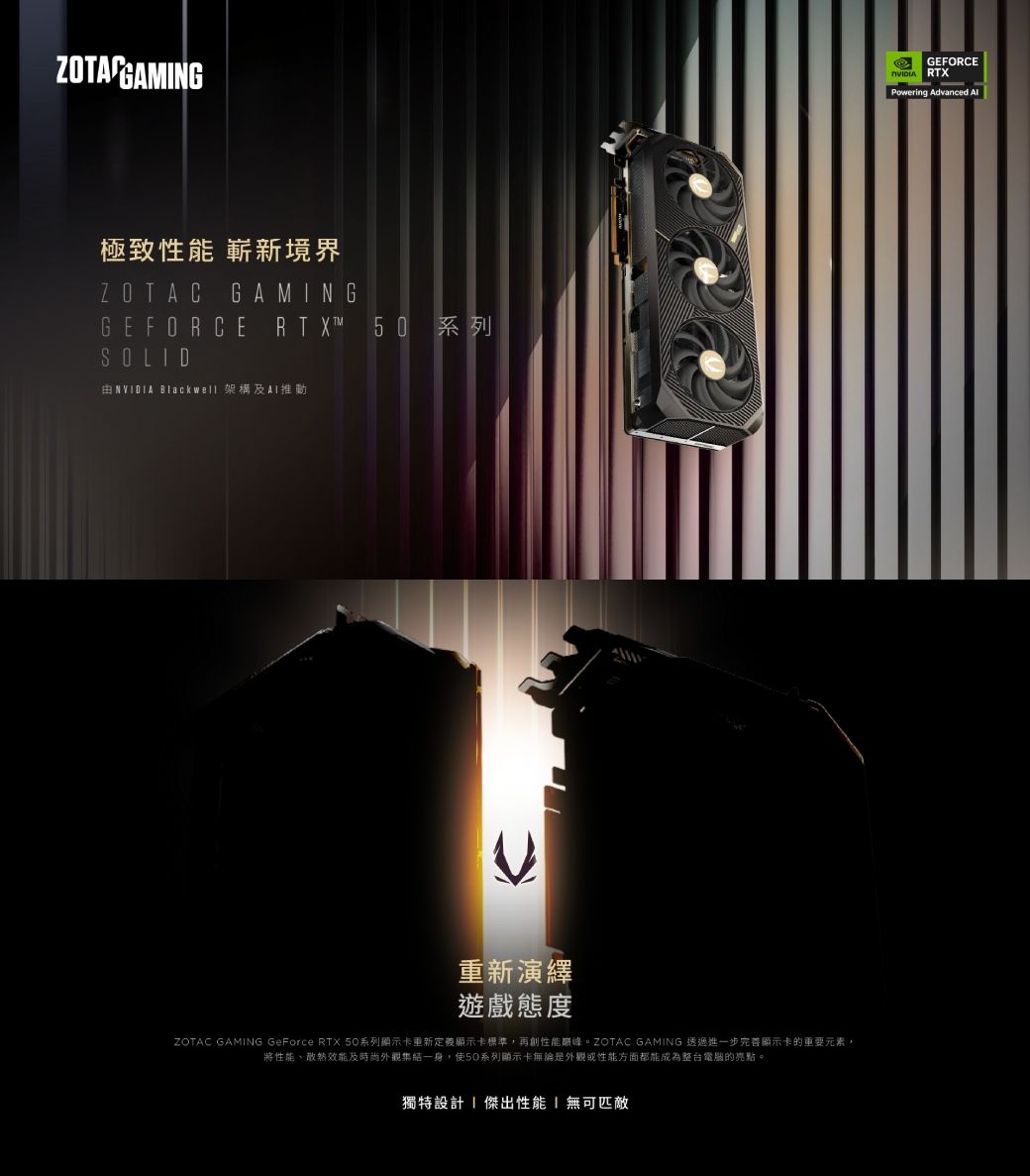 極致性能 嶄新境界ZOTAC GAMNGGEFORCE RTX™ 50 系列SOLID  Blackwell 架構重新演繹遊戲態度ZOTAC GAMING GeForce RTX 50系列顯示卡重新定義顯示卡標準,再創性能。ZOTAC GAMING 透過進一步完善顯示卡的重要元素,將性能、散熱效能及時尚外觀集結一身,使50系列顯示卡無論是外觀或性能方面都能成為整台電腦的亮點。獨特設計I 傑出性能 無可匹敵GEFORCE RTXPowering Advanced