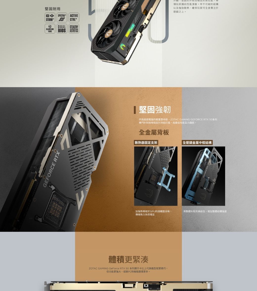 堅固耐用ICE SPECTRA ACTIVE STORM  DUAL STEALTHYBLADELINKFANSBIOS GEFORCE RTX領玩家邁向性能頂牢不可破的結構以及強勁散熱確保玩家可全身貫注於之上。堅固強韌遊戲電腦的最重要ZOTAC GAMING GEFORCE RTX 系列針對耐用程度於效能打造,性能全力航。全金屬背板散熱器固定支架|全壓鑄金屬中框結構加強熱板於GPU的接觸面分佈,傳導快而穩定與整體外殼完美結合,增加整體結構強度體積更緊湊ZOTAC GAMING GeForce RTX 50系列顯示卡比上代旗艦型號更。但功能更,組裝PC時機箱選擇更多。