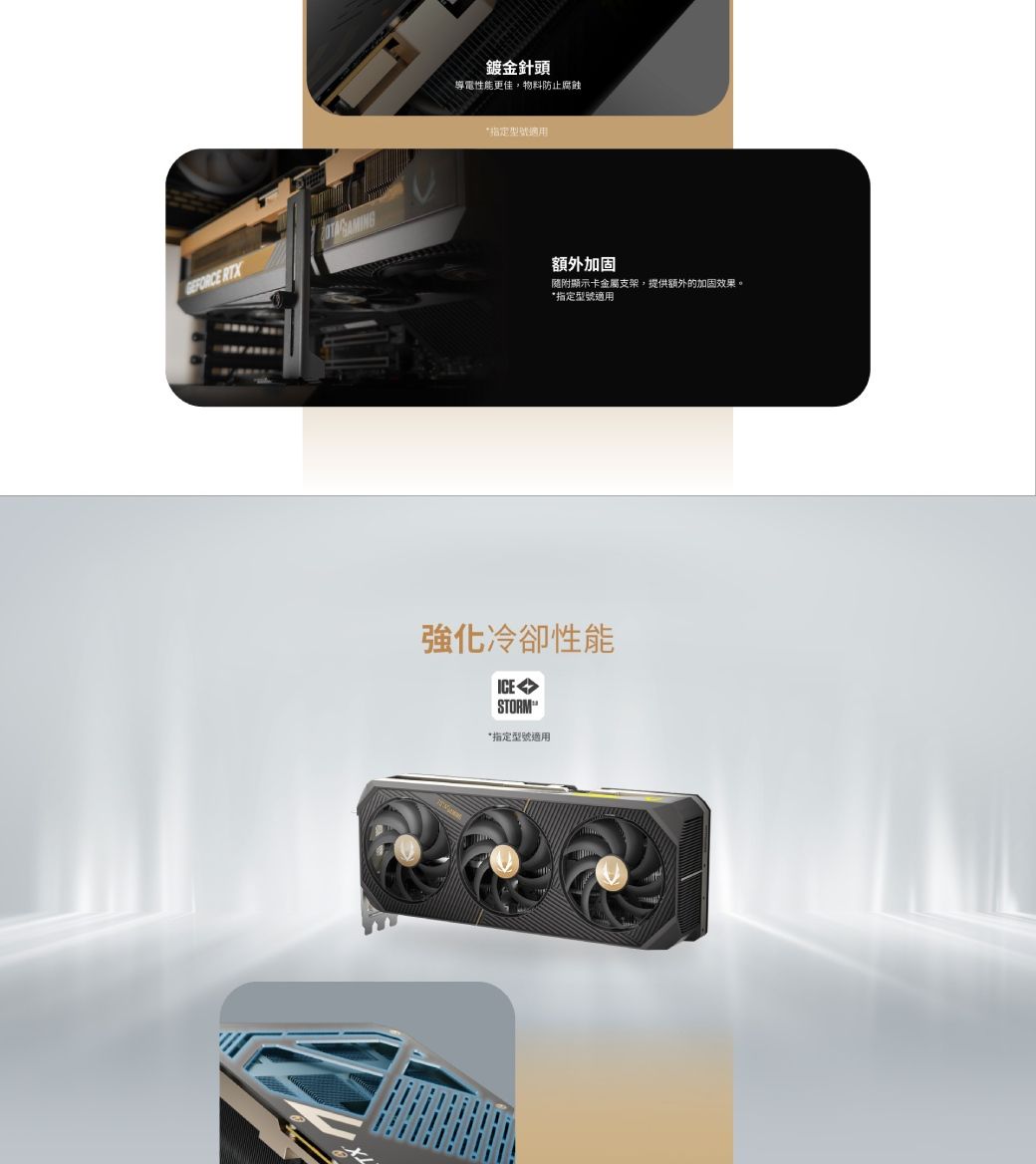 RTX鍍金針頭導電性能更佳物料防止腐蝕型號適用額外加固隨附顯示卡金屬支架,提供額外的加固效果。指定型號適用強化冷卻性能STORM*指定型號適用