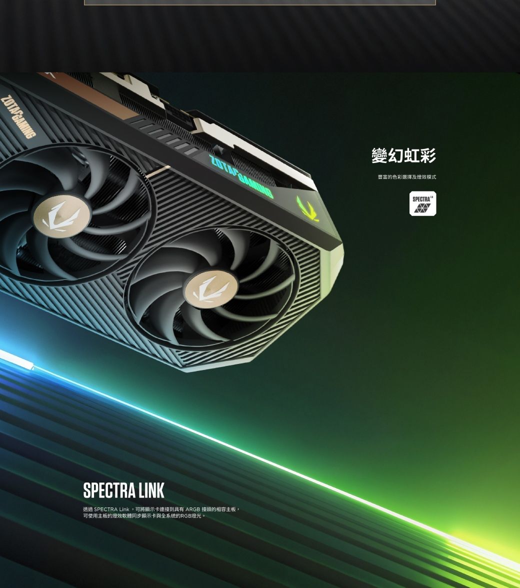 SPECTRA LINK透過 SPECTRA Link可將顯示卡連接到具有 ARGB 接頭的相容主板,可使用主板的效軟體同步顯示卡與全系統的RGB燈光。變幻虹彩豐富的色彩選擇及燈效模式SPECTRA